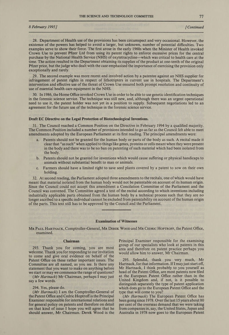 8 February 1995] [ Continued 28. Department of Health use of the provisions has been circumspect and very occasional. However, the existence of the powers has helped to avoid a larger, but unknown, number of potential difficulties. Two examples serve to show their force. The first arose in the early 1960s when the Minister of Health invoked Crown Use to prevent Pfizer Ltd from using its patent rights to enforce excessive prices for the central purchase by the National Health Service (NHS) of oxytetracycline—which was critical to health care at the time. The action resulted in the Department obtaining its supplies of the product at one-tenth of the original Pfizer price, but the judge who dealt with the case emphasised the importance of exercising the provision only exceptionally and rarely. 29. The second example was more recent and involved action by a patentee against an NHS supplier for infringement of patent rights in respect of lithotripters in current use in hospitals. The Department’s intervention and effective use of the threat of Crown Use ensured both prompt resolution and continuity of use of essential health care equipment in the NHS. 30. In 1986, the Home Office invoked Crown Use in order to be able to use genetic identification techniques in the forensic science service. The technique was still new, and, although there was an urgent operational need to use it, the patent holder was not yet in a position to supply. Subsequent negotiations led to an agreement for the future use of the technique in the forensic science service. Draft EC Directive on the Legal Protection of Biotechnological Inventions. 31. The Council reached a Common Position on the Directive in February 1994 by a qualified majority. The Common Position included a number of provisions intended to go as far as the Council felt able to meet amendments adopted by the European Parliament at its first reading. The principal amendments were: a. Patents should not be granted for the human body or parts of the body as such. A recital made it clear that “as such” when applied to things like genes, proteins or cells meant when they were present in the body and there was to be no ban on patenting of such material which had been isolated from the body. b. Patents should not be granted for inventions which would cause suffering or physical handicaps to animals without substantial benefit to man or animals. c. Farmers should have a limited right to save seed plants covered by a patent to sow on their own holding. 32. At second reading, the Parliament adopted three amendments to the recitals, one of which would have meant that material isolated from the human body would not be patentable on account of its human origin. Since the Council could not accept this amendment a Concilation Committee of the Parliament and the Council was convened. The Committee agreed a text of the recital according to which inventions including industrially applicable parts obtained from the human body by a technical process such that they are no longer ascribed to a specific individual cannot be excluded from patentability on account of the human origin of the parts. This text still has to be approved by the Council and the Parliament. Examination of Witnesses Mr PAuL HaARTNACK, Comptroller-General, MR DEREK Woop and Mr Cepric Hoptrorr, the Patent Office, examined. Principal Examiner responsible for the examining group of our specialists who look at patents in this area and therefore on patent practice perhaps you Chairman 293. Thank you for coming, you are most welcome. Thank you for responding to our invitation to come and give oral evidence on behalf of the Patent Office on these rather important issues. The Committee are all named, as you see. Is there any statement that you want to make on anything before we start or may we commence the range of questions? (Mr Hartnack) Mr Chairman, perhaps I may just say a few words. 294. Yes, please do. (Mr Hartnack) 1 am the Comptroller-General of the Patent Office and Cedric Hoptroff is the Principal Examiner responsible for international relations and for general policy on patents and therefore on detail on that kind of issue I hope you will agree that he should answer, Mr Chairman. Derek Wood is the would allow him to answer, Mr Chairman. 295. Splendid, thank you very much, Mr Hartnack, for that information. If I may just start off, Mr Hartnack, I think probably to you yourself as head of the Patent Office, are most patents now filed at the European Patent Office rather than in the United Kingdom and, if not, is it possible to distinguish separately the type of patent application which does go to the European Patent Office and the type that will come to you? (Mr Hartnack) The European Patent Office has been going since 1978. Over the last 15 years about 80 per cent of the overseas demand that we were taking from companies in, say, the United States, Japan and Australia in 1978 now goes to the European Patent