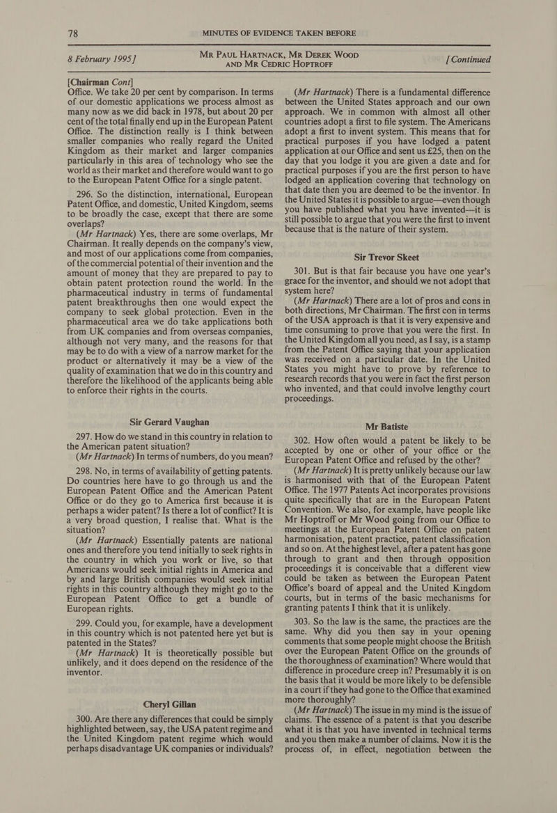  8 February 1995] [Chairman Cont] Office. We take 20 per cent by comparison. In terms of our domestic applications we process almost as many now as we did back in 1978, but about 20 per cent of the total finally end up in the European Patent Office. The distinction really is I think between smaller companies who really regard the United Kingdom as their market and larger companies particularly in this area of technology who see the world as their market and therefore would want to go to the European Patent Office for a single patent. 296. So the distinction, international, European Patent Office, and domestic, United Kingdom, seems to be broadly the case, except that there are some overlaps? (Mr Hartnack) Yes, there are some overlaps, Mr Chairman. It really depends on the company’s view, and most of our applications come from companies, of the commercial potential of their invention and the amount of money that they are prepared to pay to obtain patent protection round the world. In the pharmaceutical industry in terms of fundamental patent breakthroughs then one would expect the company to seek global protection. Even in the pharmaceutical area we do take applications both from UK companies and from overseas companies, although not very many, and the reasons for that may be to do with a view of a narrow market for the product or alternatively it may be a view of the quality of examination that we do in this country and therefore the likelihood of the applicants being able to enforce their rights in the courts. Sir Gerard Vaughan 297. How do we stand in this country in relation to the American patent situation? (Mr Hartnack) \n terms of numbers, do you mean? 298. No, in terms of availability of getting patents. Do countries here have to go through us and the European Patent Office and the American Patent Office or do they go to America first because it is perhaps a wider patent? Is there a lot of conflict? It is a very broad question, I realise that. What is the situation? (Mr Hartnack) Essentially patents are national ones and therefore you tend initially to seek rights in the country in which you work or live, so that Americans would seek initial rights in America and by and large British companies would seek initial rights in this country although they might go to the European Patent Office to get a bundle of European rights. 299. Could you, for example, have a development in this country which is not patented here yet but is patented in the States? (Mr Hartnack) It is theoretically possible but unlikely, and it does depend on the residence of the inventor. Cheryl Gillan 300. Are there any differences that could be simply highlighted between, say, the USA patent regime and the United Kingdom patent regime which would perhaps disadvantage UK companies or individuals? [ Continued (Mr Hartnack) There is a fundamental difference between the United States approach and our own approach. We in common with almost all other countries adopt a first to file system. The Americans adopt a first to invent system. This means that for practical purposes if you have lodged a patent application at our Office and sent us £25, then on the day that you lodge it you are given a date and for practical purposes if you are the first person to have lodged an application covering that technology on that date then you are deemed to be the inventor. In the United States it is possible to argue—even though you have published what you have invented—it is still possible to argue that you were the first to invent because that is the nature of their system. Sir Trevor Skeet 301. But is that fair because you have one year’s grace for the inventor, and should we not adopt that system here? (Mr Hartnack) There are a lot of pros and cons in both directions, Mr Chairman. The first con in terms of the USA approach is that it is very expensive and time consuming to prove that you were the first. In the United Kingdom all you need, as I say, is a stamp from the Patent Office saying that your application was received on a particular date. In the United States you might have to prove by reference to research records that you were in fact the first person who invented, and that could involve lengthy court proceedings. Mr Batiste 302. How often would a patent be likely to be accepted by one or other of your office or the European Patent Office and refused by the other? (Mr Hartnack) It is pretty unlikely because our law is harmonised with that of the European Patent Office. The 1977 Patents Act incorporates provisions quite specifically that are in the European Patent Convention. We also, for example, have people like Mr Hoptroff or Mr Wood going from our Office to meetings at the European Patent Office on patent harmonisation, patent practice, patent classification and so on. At the highest level, after a patent has gone through to grant and then through opposition proceedings it is conceivable that a different view could be taken as between the European Patent Office’s board of appeal and the United Kingdom courts, but in terms of the basic mechanisms for granting patents I think that it is unlikely. 303. So the law is the same, the practices are the same. Why did you then say in your opening comments that some people might choose the British - over the European Patent Office on the grounds of the thoroughness of examination? Where would that difference in procedure creep in? Presumably it is on the basis that it would be more likely to be defensible in a court if they had gone to the Office that examined more thoroughly? (Mr Hartnack) The issue in my mind is the issue of claims. The essence of a patent is that you describe what it is that you have invented in technical terms and you then make a number of claims. Now it is the process of, in effect, negotiation between the