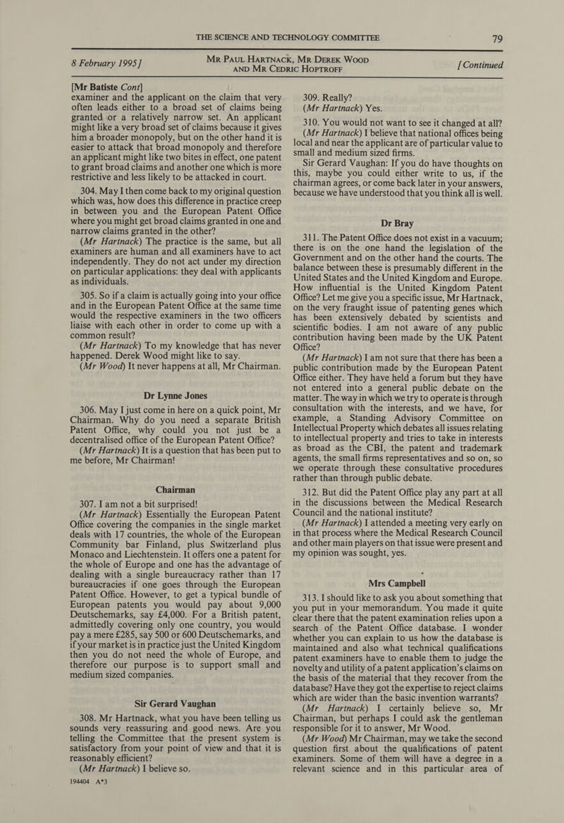  [Mr Batiste Cont] examiner and the applicant on the claim that very often leads either to a broad set of claims being granted or a relatively narrow set. An applicant might like a very broad set of claims because it gives him a broader monopoly, but on the other hand it is easier to attack that broad monopoly and therefore an applicant might like two bites in effect, one patent to grant broad claims and another one which is more restrictive and less likely to be attacked in court. 304. May I then come back to my original question which was, how does this difference in practice creep in between you and the European Patent Office where you might get broad claims granted in one and narrow claims granted in the other? (Mr Hartnack) The practice is the same, but all examiners are human and all examiners have to act independently. They do not act under my direction on particular applications: they deal with applicants as individuals. 305. So if a claim is actually going into your office and in the European Patent Office at the same time would the respective examiners in the two officers liaise with each other in order to come up with a common result? (Mr Hartnack) To my knowledge that has never happened. Derek Wood might like to say. (Mr Wood) It never happens at all, Mr Chairman. Dr Lynne Jones 306. May I just come in here on a quick point, Mr Chairman. Why do you need a separate British Patent Office, why could you not just be a decentralised office of the European Patent Office? (Mr Hartnack) It is a question that has been put to me before, Mr Chairman! Chairman 307. Iam not a bit surprised! (Mr Hartnack) Essentially the European Patent Office covering the companies in the single market deals with 17 countries, the whole of the European Community bar Finland, plus Switzerland plus Monaco and Liechtenstein. It offers one a patent for the whole of Europe and one has the advantage of dealing with a single bureaucracy rather than 17 bureaucracies if one goes through the European Patent Office. However, to get a typical bundle of European patents you would pay about 9,000 Deutschemarks, say £4,000. For a British patent, admittedly covering only one country, you would pay a mere £285, say 500 or 600 Deutschemarks, and if your market is in practice just the United Kingdom then you do not need the whole of Europe, and therefore our purpose is to support small and medium sized companies. Sir Gerard Vaughan 308. Mr Hartnack, what you have been telling us sounds very reassuring and good news. Are you telling the Committee that the present system is satisfactory from your point of view and that it is reasonably efficient? (Mr Hartnack) I believe so. 194404 A*3 309. Really? (Mr Hartnack) Yes. 310. You would not want to see it changed at all? (Mr Hartnack) I believe that national offices being local and near the applicant are of particular value to small and medium sized firms. Sir Gerard Vaughan: If you do have thoughts on this, maybe you could either write to us, if the chairman agrees, or come back later in your answers, because we have understood that you think all is well. Dr Bray 311. The Patent Office does not exist in a vacuum; there is on the one hand the legislation of the Government and on the other hand the courts. The balance between these is presumably different in the United States and the United Kingdom and Europe. How influential is the United Kingdom Patent Office? Let me give you a specific issue, Mr Hartnack, on the very fraught issue of patenting genes which has been extensively debated by scientists and scientific bodies. I am not aware of any public contribution having been made by the UK Patent Office? (Mr Hartnack) | am not sure that there has been a public contribution made by the European Patent Office either. They have held a forum but they have not entered into a general public debate on the matter. The way in which we try to operate is through consultation with the interests, and we have, for example, a Standing Advisory Committee on Intellectual Property which debates all issues relating to intellectual property and tries to take in interests as broad as the CBI, the patent and trademark agents, the small firms representatives and so on, so we operate through these consultative procedures rather than through public debate. 312. But did the Patent Office play any part at all in the discussions between the Medical Research Council and the national institute? (Mr Hartnack) I attended a meeting very early on in that process where the Medical Research Council and other main players on that issue were present and my opinion was sought, yes. Mrs Campbell 313. I should like to ask you about something that you put in your memorandum. You made it quite clear there that the patent examination relies upon a search of the Patent Office database. I wonder whether you can explain to us how the database is maintained and also what technical qualifications patent examiners have to enable them to judge the novelty and utility of a patent application’s claims on the basis of the material that they recover from the database? Have they got the expertise to reject claims which are wider than the basic invention warrants? (Mr Hartnack) 1 certainly believe so, Mr Chairman, but perhaps I could ask the gentleman responsible for it to answer, Mr Wood. (Mr Wood) Mr Chairman, may we take the second question first about the qualifications of patent examiners. Some of them will have a degree in a relevant science and in this particular area of