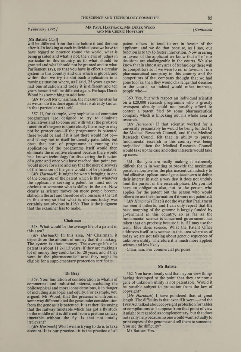  8 February 1995] [Mr Batiste Cont] will be different from the one before it and the one after it. In looking at each individual case we have to have regard to practice round the world, what is being granted and what is not, the views of judges in particular in this country as to what should be granted and what should not be granted and to what Parliament says, so that you have in effect a circular system in this country and one which is global, and within that we try to slot each application in a moving situation where, as I said, 25 years ago you had one situation and today it is different and ten years hence it will be different again. Perhaps Derek Wood has something to add here. (Mr Wood) Mr Chairman, the measurement as far as we can do it is done against what is already known in that particular art itself. 357. If, for example, very sophisticated computer programmes are designed to try to eliminate alternatives and to come out with what the probable function of the gene is, quite clearly there may or may not be protections—if the programme is patented there would be and if it is not there would not be— and it may not in itself be directly patentable, but once that sort of programme is running the application of the programme itself would then eliminate the inventive element because there would be a known technology for discovering the function of a gene and once you have reached that point you would move forward and say that the mere discovery of the function of the gene would not be patentable. (Mr Hartnack) It might be worth bringing in one of the concepts of the patent which is that whatever the applicant is seeking a patent for must not be obvious to someone who is skilled in the art. Now clearly as science moves on more people become skilled in the art and therefore obviousness is the test in this area; so that what is obvious today was certainly not obvious in 1980. That is the judgment that the examiner has to make. Chairman 358. What would be the average life of a patent in this area? (Mr Hartnack) In this area, Mr Chairman, it depends on the amount of money that it is making. The system is about money. The average life of a patent is about 11.2-11.3 years. If they are making a lot of money they could last for 20 years; and if they were in the pharmaceutical area they might be eligible for a supplementary protection certificate. Dr Bray 359. Your limitation of consideration to what is of commercial and industrial interest, excluding the philosophical and moral considerations, is in danger of including also logic and equity. For example, you argued, Mr Wood, that the presence of introns in some way differentiated the gene under consideration from the gene as it is patented. It is rather like saying that the railway timetable which has got a fly stuck in the middle of it is different from a pristine railway timetable without the fly. Is that not totally irrelevant? (Mr Hartnack) What we are trying to do is to take account. It is our practice—it is the practice of all [Continued patent offices—to tend to err in favour of the applicant and we do that because, as I say, our function is to try to foster innovation. Now in erring in favour of the applicant we know that all of our decisions are challengeable in the courts. We also know that in almost any area of technology there will be competitors so if we were to err in favour of one pharmaceutical company in this country and the competitors of that company thought that we had gone too far, then they would challenge that decision in the courts; so indeed would other interests, people who— 360. Yes, but with respect an individual scientist on a £20,000 research programme who is grossly overspent already could not possibly afford to contest a patent filed by some pharmaceutical company which is knocking out his whole area of research. (Mr Hartnack) If that scientist worked for a university presumably he would be being funded by the Medical Research Council, and if the Medical Research Council felt that its ability to pursue fundamental research in this country was being prejudiced, then the Medical Research Council would take up the case and other interests would take up cases. 361. But you are really making it extremely difficult for us in wanting to provide the maximum possible incentive for the pharmaceutical industry to find effective applications of genetic concern to define their interest in such a way that it does not unduly limit the pursuit of the research phase. Do you not have an obligation also, not to the person who applies for the patent but the person who would otherwise use the information if it were not patented? (Mr Hartnack) That is not the way that Parliament has seen it hitherto, and I can only repeat that the basic mapping of the genome is largely funded by government in this country, so as far as the fundamental science is concerned government has taken that on precisely because it is, if I may use the term, blue skies science. What the Patent Office addresses itself to is science in this area where as of today we are not talking about genetic sequences of unknown utility. Therefore it is much more applied science and less likely. Chairman: For commercial purposes. Mr Batiste 362. You have already said that in your view things having developed to the point that they are now a gene of unknown utility is not patentable. Would it be possible subject to protection from the law of copyright? (Mr Hartnack) 1 have pondered that at great length. The difficulty is that even if it were —and the 1988 Act talked about copyright protection for tables or compilations so I suppose from that point of view it might be regarded as complementary, but that does not really help because no one would want actually to print copies of the genome and sell them to someone. You see the difficulty? Mr Batiste: Yes.