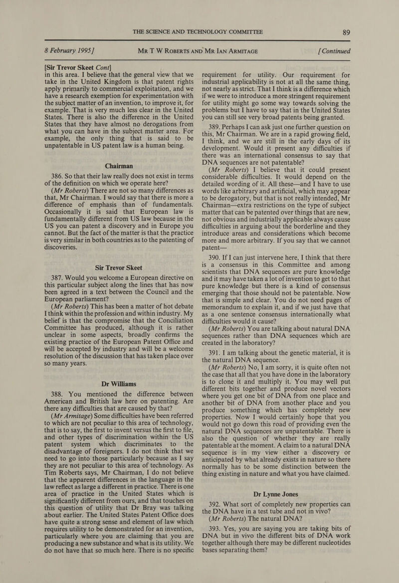  8 February 1995] [Continued  [Sir Trevor Skeet Cont] in this area. I believe that the general view that we take in the United Kingdom is that patent rights apply primarily to commercial exploitation, and we have a research exemption for experimentation with the subject matter of an invention, to improve it, for example. That is very much less clear in the United States. There is also the difference in the United States that they have almost no derogations from what you can have in the subject matter area. For example, the only thing that is said to be unpatentable in US patent law is a human being. Chairman 386. So that their law really does not exist in terms of the definition on which we operate here? (Mr Roberts) There are not so many differences as that, Mr Chairman. I would say that there is more a difference of emphasis than of fundamentals. Occasionally it is said that European law is fundamentally different from US law because in the US you can patent a discovery and in Europe you cannot. But the fact of the matter is that the practice is very similar in both countries as to the patenting of discoveries. Sir Trevor Skeet 387. Would you welcome a European directive on this particular subject along the lines that has now been agreed in a text between the Council and the European parliament? (Mr Roberts) This has been a matter of hot debate I think within the profession and within industry. My belief is that the compromise that the Conciliation Committee has produced, although it is rather unclear in some aspects, broadly confirms the existing practice of the European Patent Office and will be accepted by industry and will be a welcome resolution of the discussion that has taken place over sO many years. Dr Williams 388. You mentioned the difference between American and British law here on patenting. Are there any difficulties that are caused by that? (Mr Armitage) Some difficulties have been referred to which are not peculiar to this area of technology, that is to say, the first to invent versus the first to file, and other types of discrimination within the US patent system which discriminates to the disadvantage of foreigners. I do not think that we need to go into those particularly because as I say they are not peculiar to this area of technology. As Tim Roberts says, Mr Chairman, I do not believe that the apparent differences in the language in the law reflect as large a different in practice. There is one area of practice in the United States which is significantly different from ours, and that touches on this question of utility that Dr Bray was talking about earlier. The United States Patent Office does have quite a strong sense and element of law which requires utility to be demonstrated for an invention, particularly where you are claiming that you are producing a new substance and what is its utility. We do not have that so much here. There is no specific requirement for utility. Our requirement for industrial applicability is not at all the same thing, not nearly as strict. That I think is a difference which if we were to introduce a more stringent requirement for utility might go some way towards solving the problems but I have to say that in the United States you can still see very broad patents being granted. 389. Perhaps I can ask just one further question on this, Mr Chairman. We are in a rapid growing field, I think, and we are still in the early days of its development. Would it present any difficulties if there was an international consensus to say that DNA sequences are not patentable? (Mr Roberts) 1 believe that it could present considerable difficulties. It would depend on the detailed wording of it. All these—and I have to use words like arbitrary and artificial, which may appear to be derogatory, but that is not really intended, Mr Chairman—extra restrictions on the type of subject matter that can be patented over things that are new, not obvious and industrially applicable always cause difficulties in arguing about the borderline and they introduce areas and considerations which become more and more arbitrary. If you say that we cannot patent— 390. If I can just intervene here, I think that there is a consensus in this Committee and among scientists that DNA sequences are pure knowledge and it may have taken a lot of invention to get to that pure knowledge but there is a kind of consensus emerging that those should not be patentable. Now that is simple and clear. You do not need pages of memorandum to explain it, and if we just have that aS a one sentence consensus internationally what difficulties would it cause? (Mr Roberts) You are talking about natural DNA sequences rather than DNA sequences which are created in the laboratory? 391. I am talking about the genetic material, it is the natural DNA sequence. (Mr Roberts) No, I am sorry, it is quite often not the case that all that you have done in the laboratory is to clone it and multiply it. You may well put different bits together and produce novel vectors where you get one bit of DNA from one place and another bit of DNA from another place and you produce something which has completely new properties. Now I would certainly hope that you natural DNA sequences are unpatentable. There is also the question of whether they are really patentable at the moment. A claim to a natural DNA sequence is in my view either a discovery or anticipated by what already exists in nature so there normally has to be some distinction between the thing existing in nature and what you have claimed. Dr Lynne Jones 392. What sort of completely new properties can the DNA have in a test tube and not in vivo? (Mr Roberts) The natural DNA? 393. Yes, you are saying you are taking bits of DNA but in vivo the different bits of DNA work together although there may be different nucleotides bases separating them?