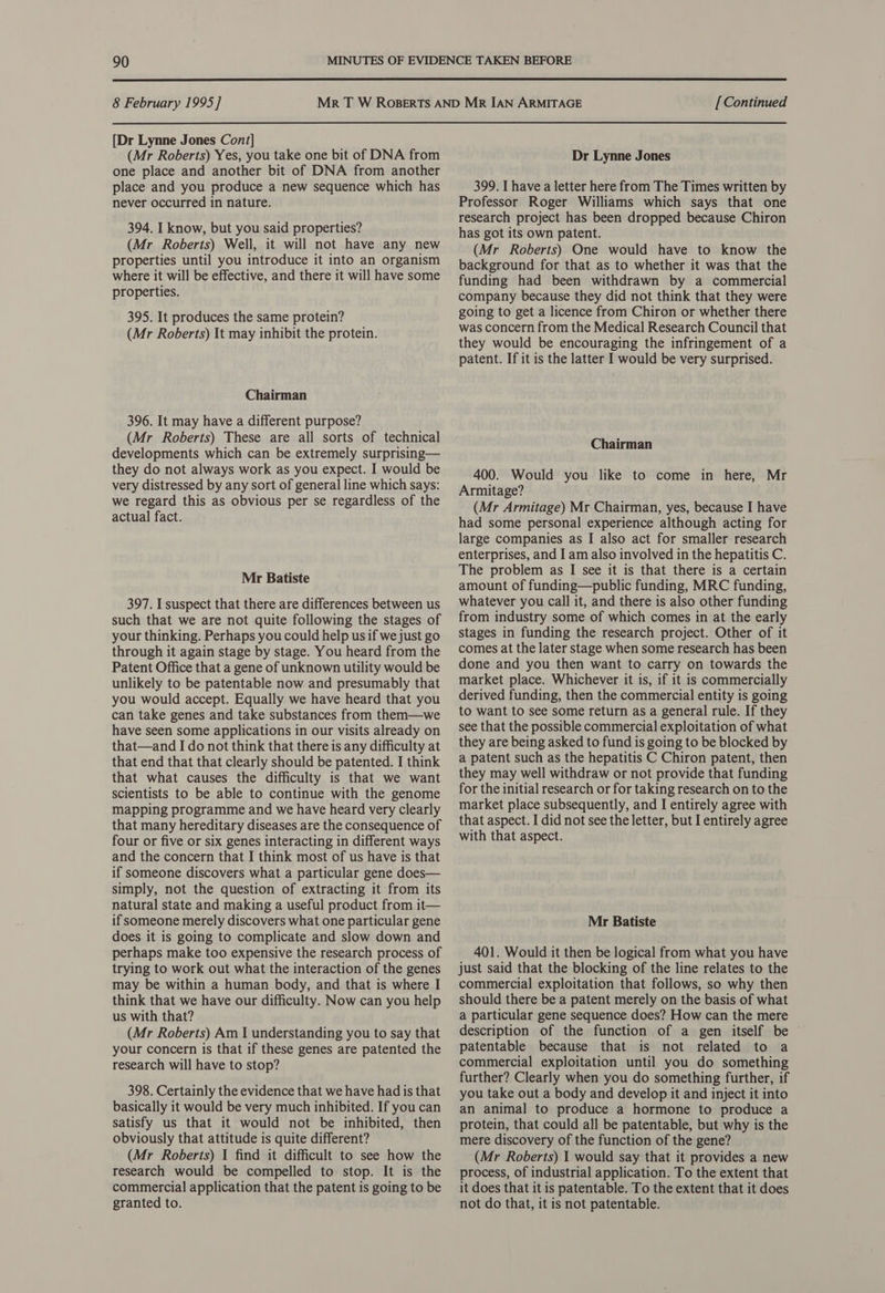  8 February 1995] [Dr Lynne Jones Cont] (Mr Roberts) Yes, you take one bit of DNA from one place and another bit of DNA from another place and you produce a new sequence which has never occurred in nature. 394. I know, but you said properties? (Mr Roberts) Well, it will not have any new properties until you introduce it into an organism where it will be effective, and there it will have some properties. 395. It produces the same protein? (Mr Roberts) It may inhibit the protein. Chairman 396. It may have a different purpose? (Mr Roberts) These are all sorts of technical developments which can be extremely surprising— they do not always work as you expect. I would be very distressed by any sort of general line which says: we regard this as obvious per se regardless of the actual fact. Mr Batiste 397. I suspect that there are differences between us such that we are not quite following the stages of your thinking. Perhaps you could help us if we just go through it again stage by stage. You heard from the Patent Office that a gene of unknown utility would be unlikely to be patentable now and presumably that you would accept. Equally we have heard that you can take genes and take substances from them—we have seen some applications in our visits already on that—and I do not think that there is any difficulty at that end that that clearly should be patented. I think that what causes the difficulty is that we want scientists to be able to continue with the genome mapping programme and we have heard very clearly that many hereditary diseases are the consequence of four or five or six genes interacting in different ways and the concern that I think most of us have is that if someone discovers what a particular gene does— simply, not the question of extracting it from its natural state and making a useful product from it— if someone merely discovers what one particular gene does it is going to complicate and slow down and perhaps make too expensive the research process of trying to work out what the interaction of the genes may be within a human body, and that is where I think that we have our difficulty. Now can you help us with that? (Mr Roberts) Am I understanding you to say that your concern is that if these genes are patented the research will have to stop? 398. Certainly the evidence that we have had is that basically it would be very much inhibited. If you can satisfy us that it would not be inhibited, then obviously that attitude is quite different? (Mr Roberts) I find it difficult to see how the research would be compelled to stop. It is the commercial application that the patent is going to be granted to. [Continued Dr Lynne Jones 399. Ihave a letter here from The Times written by Professor Roger Williams which says that one research project has been dropped because Chiron has got its own patent. (Mr Roberts) One would have to know the background for that as to whether it was that the funding had been withdrawn by a commercial company because they did not think that they were going to get a licence from Chiron or whether there was concern from the Medical Research Council that they would be encouraging the infringement of a patent. If it is the latter I would be very surprised. Chairman 400. Would you like to come in here, Mr Armitage? (Mr Armitage) Mr Chairman, yes, because I have had some personal experience although acting for large companies as I also act for smaller research enterprises, and I am also involved in the hepatitis C. The problem as I see it is that there is a certain amount of funding—public funding, MRC funding, whatever you call it, and there is also other funding from industry some of which comes in at the early stages in funding the research project. Other of it comes at the later stage when some research has been done and you then want to carry on towards the market place. Whichever it is, if it is commercially derived funding, then the commercial entity is going to want to see some return as a general rule. If they see that the possible commercial exploitation of what they are being asked to fund is going to be blocked by a patent such as the hepatitis C Chiron patent, then they may well withdraw or not provide that funding for the initial research or for taking research on to the market place subsequently, and I entirely agree with that aspect. I did not see the letter, but I entirely agree with that aspect. Mr Batiste 401. Would it then be logical from what you have just said that the blocking of the line relates to the commercial exploitation that follows, so why then should there be a patent merely on the basis of what a particular gene sequence does? How can the mere description of the function of a gen itself be © patentable because that is not related to a commercial exploitation until you do something further? Clearly when you do something further, if you take out a body and develop it and inject it into an animal to produce a hormone to produce a protein, that could all be patentable, but why is the mere discovery of the function of the gene? (Mr Roberts) I would say that it provides a new process, of industrial application. To the extent that it does that it is patentable. To the extent that it does not do that, it is not patentable.