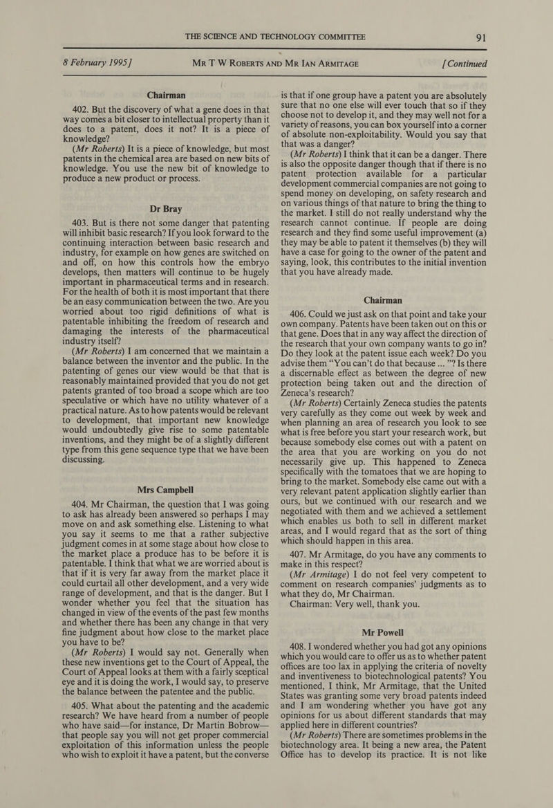  8 February 1995] [ Continued  Chairman 402. But the discovery of what a gene does in that way comes a bit closer to intellectual property than it does to a patent, does it not? It is a piece of knowledge? j (Mr Roberts) It is a piece of knowledge, but most patents in the chemical area are based on new bits of knowledge. You use the new bit of knowledge to produce a new product or process. Dr Bray 403. But is there not some danger that patenting will inhibit basic research? If you look forward to the continuing interaction between basic research and industry, for example on how genes are switched on and off, on how this controls how the embryo develops, then matters will continue to be hugely important in pharmaceutical terms and in research. For the health of both it is most important that there be an easy communication between the two. Are you worried about too rigid definitions of what is patentable inhibiting the freedom of research and damaging the interests of the pharmaceutical industry itself? (Mr Roberts) | am concerned that we maintain a balance between the inventor and the public. In the patenting of genes our view would be that that is reasonably maintained provided that you do not get patents granted of too broad a scope which are too speculative or which have no utility whatever of a practical nature. As to how patents would be relevant to development, that important new knowledge would undoubtedly give rise to some patentable inventions, and they might be of a slightly different type from this gene sequence type that we have been discussing. Mrs Campbell 404. Mr Chairman, the question that I was going to ask has already been answered so perhaps I may move on and ask something else. Listening to what you say it seems to me that a rather subjective judgment comes in at some stage about how close to the market place a produce has to be before it is patentable. I think that what we are worried about is that if it is very far away from the market place it could curtail all other development, and a very wide range of development, and that is the danger. But I wonder whether you feel that the situation has changed in view of the events of the past few months and whether there has been any change in that very fine judgment about how close to the market place you have to be? (Mr Roberts) 1 would say not. Generally when these new inventions get to the Court of Appeal, the Court of Appeal looks at them with a fairly sceptical eye and it is doing the work, I would say, to preserve the balance between the patentee and the public. 405. What about the patenting and the academic research? We have heard from a number of people who have said—for instance, Dr Martin Bobrow— that people say you will not get proper commercial exploitation of this information unless the people who wish to exploit it have a patent, but the converse is that if one group have a patent you are absolutely sure that no one else will ever touch that so if they choose not to develop it, and they may well not fora variety of reasons, you can box yourself into a corner of absolute non-exploitability. Would you say that that was a danger? (Mr Roberts) I think that it can be a danger. There is also the opposite danger though that if there is no patent protection available for a particular development commercial companies are not going to spend money on developing, on safety research and on various things of that nature to bring the thing to the market. I still do not really understand why the research cannot continue. If people are doing research and they find some useful improvement (a) they may be able to patent it themselves (b) they will have a case for going to the owner of the patent and saying, look, this contributes to the initial invention that you have already made. Chairman 406. Could we just ask on that point and take your own company. Patents have been taken out on this or that gene. Does that in any way affect the direction of the research that your own company wants to go in? Do they look at the patent issue each week? Do you advise them “You can’t do that because ... ”? Is there a discernable effect as between the degree of new protection being taken out and the direction of Zeneca’s research? (Mr Roberts) Certainly Zeneca studies the patents very carefully as they come out week by week and when planning an area of research you look to see what is free before you start your research work, but because somebody else comes out with a patent on the area that you are working on you do not necessarily give up. This happened to Zeneca specifically with the tomatoes that we are hoping to bring to the market. Somebody else came out with a very relevant patent application slightly earlier than ours, but we continued with our research and we negotiated with them and we achieved a settlement which enables us both to sell in different market areas, and I would regard that as the sort of thing which should happen in this area. 407. Mr Armitage, do you have any comments to make in this respect? (Mr Armitage) 1 do not feel very competent to comment on research companies’ judgments as to what they do, Mr Chairman. Chairman: Very well, thank you. Mr Powell 408. I wondered whether you had got any opinions which you would care to offer us as to whether patent offices are too lax in applying the criteria of novelty and inventiveness to biotechnological patents? You mentioned, I think, Mr Armitage, that the United States was granting some very broad patents indeed and I am wondering whether you have got any opinions for us about different standards that may applied here in different countries? (Mr Roberts) There are sometimes problems in the biotechnology area. It being a new area, the Patent Office has to develop its practice. It is not like