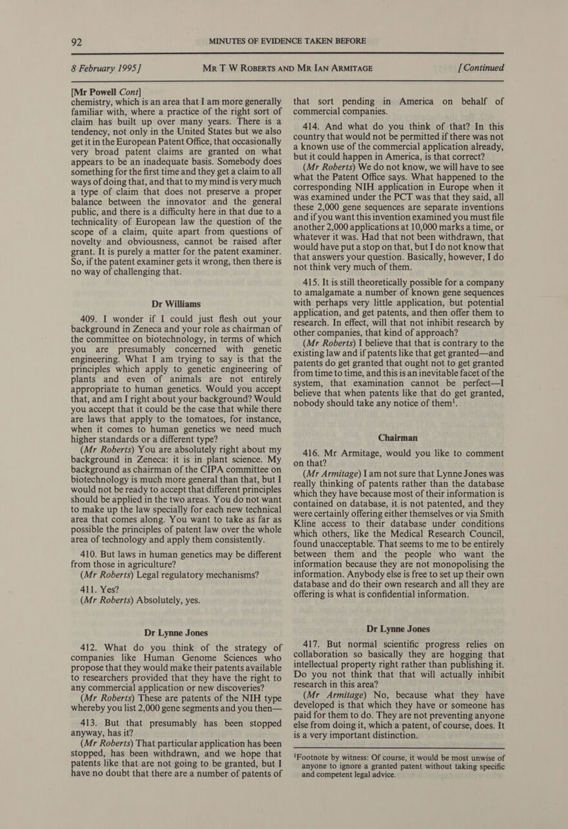  8 February 1995] [ Continued  [Mr Powell Cont] chemistry, which is an area that I am more generally familiar with, where a practice of the right sort of claim has built up over many years. There is a tendency, not only in the United States but we also get it in the European Patent Office, that occasionally very broad patent claims are granted on what appears to be an inadequate basis. Somebody does something for the first time and they get a claim to all ways of doing that, and that to my mind is very much a type of claim that does not preserve a proper balance between the innovator and the general public, and there is a difficulty here in that due to a technicality of European law the question of the scope of a claim, quite apart from questions of novelty and obviousness, cannot be raised after grant. It is purely a matter for the patent examiner. So, if the patent examiner gets it wrong, then there is no way of challenging that. Dr Williams 409. I wonder if I could just flesh out your background in Zeneca and your role as chairman of the committee on biotechnology, in terms of which you are presumably concerned with genetic engineering. What I am trying to say is that the principles which apply to genetic engineering of plants and even of animals are not entirely appropriate to human genetics. Would you accept that, and am I right about your background? Would you accept that it could be the case that while there are laws that apply to the tomatoes, for instance, when it comes to human genetics we need much higher standards or a different type? (Mr Roberts) You are absolutely right about my background in Zeneca: it is in plant science. My background as chairman of the CIPA committee on biotechnology is much more general than that, but I would not be ready to accept that different principles should be applied in the two areas. You do not want to make up the law specially for each new technical area that comes along. You want to take as far as possible the principles of patent law over the whole area of technology and apply them consistently. 410. But laws in human genetics may be different from those in agriculture? (Mr Roberts) Legal regulatory mechanisms? 411. Yes? (Mr Roberts) Absolutely, yes. Dr Lynne Jones 412. What do you think of the strategy of companies like Human Genome Sciences who propose that they would make their patents available to researchers provided that they have the right to any commercial application or new discoveries? (Mr Roberts) These are patents of the NIH type whereby you list 2,000 gene segments and you then— 413. But that presumably has been stopped anyway, has it? (Mr Roberts) That particular application has been stopped, has been withdrawn, and we hope that patents like that are not going to be granted, but I have no doubt that there are a number of patents of that sort pending in America on behalf of commercial companies. 414. And what do you think of that? In this country that would not be permitted if there was not a known use of the commercial application already, but it could happen in America, is that correct? (Mr Roberts) We do not know, we will have to see what the Patent Office says. What happened to the corresponding NIH application in Europe when it — was examined under the PCT was that they said, all these 2,000 gene sequences are separate inventions and if you want this invention examined you must file another 2,000 applications at 10,000 marks a time, or whatever it was. Had that not been withdrawn, that would have put a stop on that, but I do not know that that answers your question. Basically, however, I do not think very much of them. 415. It is still theoretically possible for a company to amalgamate a number of known gene sequences with perhaps very little application, but potential application, and get patents, and then offer them to research. In effect, will that not inhibit research by other companies, that kind of approach? (Mr Roberts) I believe that that is contrary to the existing law and if patents like that get granted—and patents do get granted that ought not to get granted from time to time, and this is an inevitable facet of the system, that examination cannot be perfect—I believe that when patents like that do get granted, nobody should take any notice of them!. Chairman 416. Mr Armitage, would you like to comment on that? (Mr Armitage) I am not sure that Lynne Jones was really thinking of patents rather than the database which they have because most of their information is contained on database, it is not patented, and they were certainly offering either themselves or via Smith Kline access to their database under conditions which others, like the Medical Research Council, found unacceptable. That seems to me to be entirely between them and the people who want the information because they are not monopolising the information. Anybody else is free to set up their own database and do their own research and all they are offering is what is confidential information. Dr Lynne Jones 417. But normal scientific progress relies on collaboration so basically they are hogging that intellectual property right rather than publishing it. © Do you not think that that will actually inhibit research in this area? (Mr Armitage) No, because what they have developed is that which they have or someone has paid for them to do. They are not preventing anyone else from doing it, which a patent, of course, does. It is a very important distinction. ‘Footnote by witness: Of course, it would be most unwise of anyone to ignore a granted patent without taking specific and competent legal advice.