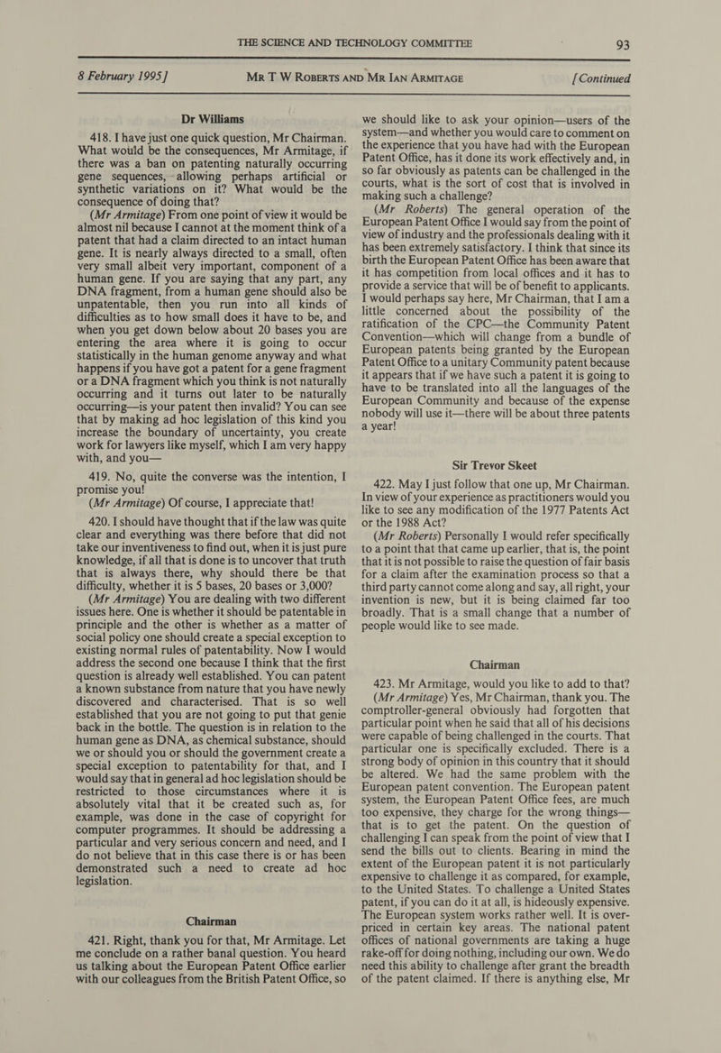 8 February 1995] [ Continued  Dr Williams 418. I have just one quick question, Mr Chairman. What would be the consequences, Mr Armitage, if there was a ban on patenting naturally occurring gene sequences, -allowing perhaps artificial or synthetic variations on it? What would be the consequence of doing that? (Mr Armitage) From one point of view it would be almost nil because I cannot at the moment think of a patent that had a claim directed to an intact human gene. It is nearly always directed to a small, often very small albeit very important, component of a human gene. If you are saying that any part, any DNA fragment, from a human gene should also be unpatentable, then you run into all kinds of difficulties as to how small does it have to be, and when you get down below about 20 bases you are entering the area where it is going to occur statistically in the human genome anyway and what happens if you have got a patent for a gene fragment or a DNA fragment which you think is not naturally occurring and it turns out later to be naturally occurring—is your patent then invalid? You can see that by making ad hoc legislation of this kind you increase the boundary of uncertainty, you create work for lawyers like myself, which I am very happy with, and you— 419. No, quite the converse was the intention, I promise you! (Mr Armitage) Of course, I appreciate that! 420. [should have thought that if the law was quite clear and everything was there before that did not take our inventiveness to find out, when it is just pure knowledge, if all that is done is to uncover that truth that is always there, why should there be that difficulty, whether it is 5 bases, 20 bases or 3,000? (Mr Armitage) You are dealing with two different issues here. One is whether it should be patentable in principle and the other is whether as a matter of social policy one should create a special exception to existing normal rules of patentability. Now I would address the second one because I think that the first question is already well established. You can patent a known substance from nature that you have newly discovered and characterised. That is so well established that you are not going to put that genie back in the bottle. The question is in relation to the human gene as DNA, as chemical substance, should we or should you or should the government create a special exception to patentability for that, and I would say that in general ad hoc legislation should be restricted to those circumstances where it is absolutely vital that it be created such as, for example, was done in the case of copyright for computer programmes. It should be addressing a particular and very serious concern and need, and I do not believe that in this case there is or has been demonstrated such a need to create ad hoc legislation. Chairman 421. Right, thank you for that, Mr Armitage. Let me conclude on a rather banal question. You heard us talking about the European Patent Office earlier with our colleagues from the British Patent Office, so we should like to ask your opinion—users of the system—and whether you would care to comment on the experience that you have had with the European Patent Office, has it done its work effectively and, in so far obviously as patents can be challenged in the courts, what is the sort of cost that is involved in making such a challenge? (Mr Roberts) The general operation of the European Patent Office I would say from the point of view of industry and the professionals dealing with it has been extremely satisfactory. I think that since its birth the European Patent Office has been aware that it has competition from local offices and it has to provide a service that will be of benefit to applicants. I would perhaps say here, Mr Chairman, that lama little concerned about the possibility of the ratification of the CPC—the Community Patent Convention—which will change from a bundle of European patents being granted by the European Patent Office to a unitary Community patent because it appears that if we have such a patent it is going to have to be translated into all the languages of the European Community and because of the expense nobody will use it—there will be about three patents a year! Sir Trevor Skeet 422. May I just follow that one up, Mr Chairman. In view of your experience as practitioners would you like to see any modification of the 1977 Patents Act or the 1988 Act? (Mr Roberts) Personally I would refer specifically to a point that that came up earlier, that is, the point that it is not possible to raise the question of fair basis for a claim after the examination process so that a third party cannot come along and say, all right, your invention is new, but it is being claimed far too broadly. That is a small change that a number of people would like to see made. Chairman 423. Mr Armitage, would you like to add to that? (Mr Armitage) Yes, Mr Chairman, thank you. The comptroller-general obviously had forgotten that particular point when he said that all of his decisions were capable of being challenged in the courts. That particular one is specifically excluded. There is a strong body of opinion in this country that it should be altered. We had the same problem with the European patent convention. The European patent system, the European Patent Office fees, are much too expensive, they charge for the wrong things— that is to get the patent. On the question of challenging I can speak from the point of view that I send the bills out to clients. Bearing in mind the extent of the European patent it is not particularly expensive to challenge it as compared, for example, to the United States. To challenge a United States patent, if you can do it at all, is hideously expensive. The European system works rather well. It is over- priced in certain key areas. The national patent offices of national governments are taking a huge rake-off for doing nothing, including our own. We do need this ability to challenge after grant the breadth of the patent claimed. If there is anything else, Mr