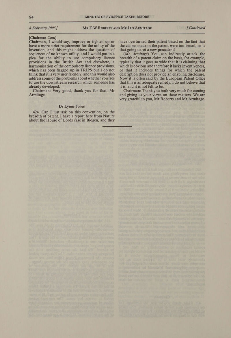  8 February 1995] [Chairman Cont] Chairman, I would say, improve or tighten up or have a more strict requirement for the utility of the invention, and this might address the question of sequences of no known utility, and I would put in a plea for the ability to use compulsory licence provisions in the British Act and elsewhere, a harmonisation of the compulsory licence provisions, which has been flagged up in TRIPS but I do not think that it is very user friendly, and this would also address some of the problems about whether you free to use the downstream research which someone has already developed. Chairman: Very good, thank you for that, Mr Armitage. Dr Lynne Jones 424. Can I just ask on this convention, on the breadth of patent. I have a report here from Nature about the House of Lords case in Biogen, and they [Continued have overturned their patent based on the fact that the claims made in the patent were too broad, so is that going to set a new precedent? (Mr Armitage) You can indirectly attack the breadth of a patent claim on the basis, for example, typically that it goes so wide that it is claiming that which is obvious and therefore it lacks inventiveness, or that it includes things for which the patent description does not provide an enabling disclosure. Now it is often said by the European Patent Office that this is an adequate remedy. I do not believe that it is, and it is not felt to be. i Chairman: Thank you both very much for coming and giving us your views on these matters. We are very grateful to you, Mr Roberts and Mr Armitage.
