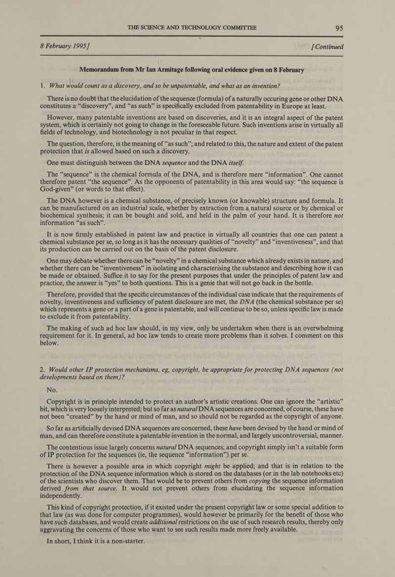  8 February 1995] [Continued  Memorandum from Mr Ian Armitage following oral evidence given on 8 February 1. What would count as a discovery, and so be unpatentable, and what as an invention? There is no doubt that the elucidation of the sequence (formula) of a naturally occuring gene or other DNA constitutes a “discovery”, and “as such” is specifically excluded from patentability in Europe at least. However, many patentable inventions are based on discoveries, and it is an integral aspect of the patent system, which is certainly not going to change in the foreseeable future. Such inventions arise in virtually all fields of technology, and biotechnology is not peculiar in that respect. The question, therefore, is the meaning of “as such”; and related to this, the nature and extent of the patent protection that is allowed based on such a discovery. One must distinguish between the DNA sequence and the DNA itself. The “sequence” is the chemical formula of the DNA, and is therefore mere “information”. One cannot therefore patent “the sequence”. As the opponents of patentability in this area would say: “the sequence is God-given” (or words to that effect). The DNA however is a chemical substance, of precisely known (or knowable) structure and formula. It can be manufactured on an industrial scale, whether by extraction from a natural source or by chemical or biochemical synthesis; it can be bought and sold, and held in the palm of your hand. It is therefore not information “as such”. It is now firmly established in patent law and practice in virtually all countries that one can patent a chemical substance per se, so long as it has the necessary qualities of “novelty” and “inventiveness”, and that its production can be carried out on the basis of the patent disclosure. One may debate whether there can be “novelty” in a chemical substance which already exists in nature, and whether there can be “inventiveness” in isolating and characterising the substance and describing how it can be made or obtained. Suffice it to say for the present purposes that under the principles of patent law and practice, the answer is “yes” to both questions. This is a genie that will not go back in the bottle. Therefore, provided that the specific circumstances of the individual case indicate that the requirements of novelty, inventiveness and sufficiency of patent disclosure are met, the DNA (the chemical substance per se) which represents a gene or a part of a gene is patentable, and will continue to be so, unless specific law is made to exclude it from patentability. The making of such ad hoc law should, in my view, only be undertaken when there is an overwhelming requirement for it. In general, ad hoc law tends to create more problems than it solves. I comment on this below. 2. Would other IP protection mechanisms, eg, copyright, be appropriate for protecting DNA sequences (not developments based on them)? No. Copyright is in principle intended to protect an author’s artistic creations. One can ignore the “artistic” bit, which is very loosely interpreted; but so far as natural DNA sequences are concerned, of course, these have not been “created” by the hand or mind of man, and so should not be regarded as the copyright of anyone. So far as artificially devised DNA sequences are concerned, these have been devised by the hand or mind of man, and can therefore constitute a patentable invention in the normal, and largely uncontroversial, manner. The contentious issue largely concerns natural DNA sequences; and copyright simply isn’t a suitable form of IP protection for the sequences (ie, the sequence “information” per se. There is however a possible area in which copyright might be applied; and that is in relation to the protection of the DNA sequence information which is stored on the databases (or in the lab notebooks etc) of the scientists who discover them. That would be to prevent others from copying the sequence information derived from that source. It would not prevent others from elucidating the sequence information independently. This kind of copyright protection, if it existed under the present copyright law or some special addition to that law (as was done for computer programmes), would however be primarily for the benefit of those who have such databases, and would create additional restrictions on the use of such research results, thereby only aggravating the concerns of those who want to see such results made more freely available. In short, I think it is a non-starter.