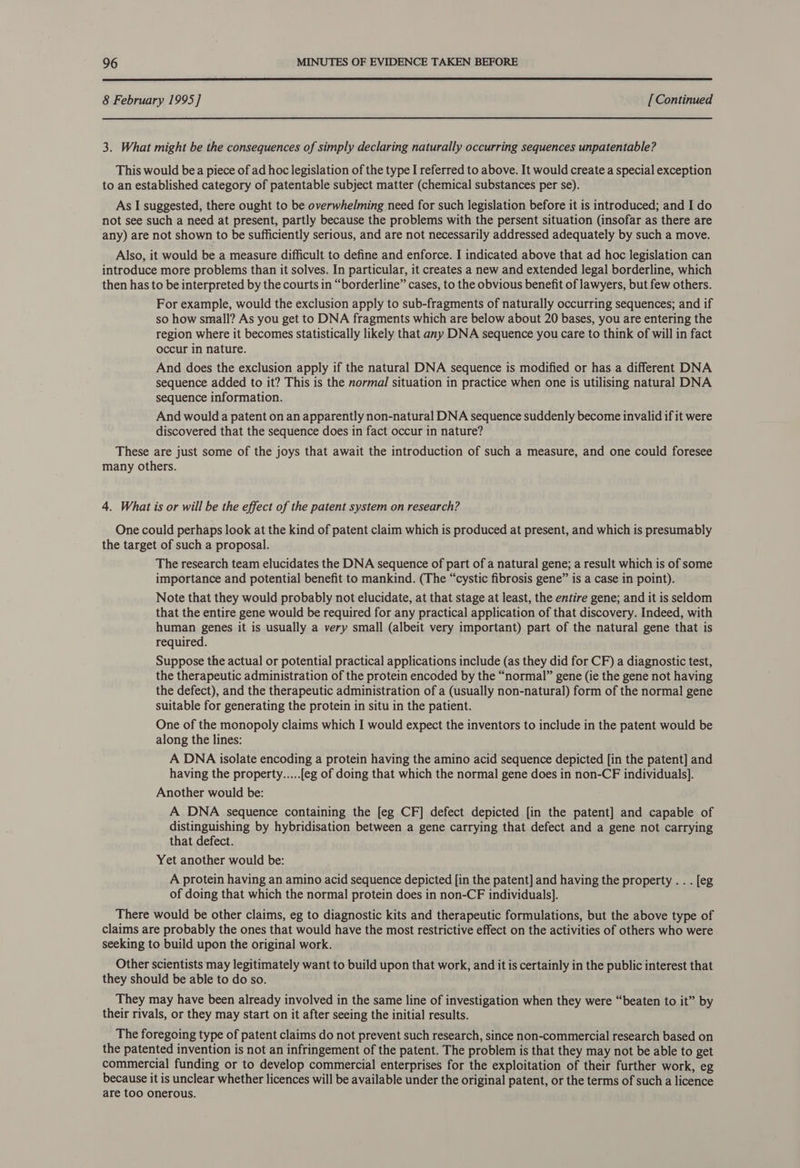  8 February 1995] [ Continued 3. What might be the consequences of simply declaring naturally occurring sequences unpatentable? This would bea piece of ad hoc legislation of the type I referred to above. It would create a special exception to an established category of patentable subject matter (chemical substances per se). As I suggested, there ought to be overwhelming need for such legislation before it is introduced; and I do not see such a need at present, partly because the problems with the persent situation (insofar as there are any) are not shown to be sufficiently serious, and are not necessarily addressed adequately by such a move. Also, it would be a measure difficult to define and enforce. I indicated above that ad hoc legislation can introduce more problems than it solves. In particular, it creates a new and extended legal borderline, which then has to be interpreted by the courts in “borderline” cases, to the obvious benefit of lawyers, but few others. For example, would the exclusion apply to sub-fragments of naturally occurring sequences; and if so how small? As you get to DNA fragments which are below about 20 bases, you are entering the region where it becomes statistically likely that any DNA sequence you care to think of will in fact occur in nature. And does the exclusion apply if the natural DNA sequence is modified or has a different DNA sequence added to it? This is the normal situation in practice when one is utilising natural DNA sequence information. And would a patent on an apparently non-natural DNA sequence suddenly become invalid if it were discovered that the sequence does in fact occur in nature? These are just some of the joys that await the introduction of such a measure, and one could foresee many others. 4. What is or will be the effect of the patent system on research? One could perhaps look at the kind of patent claim which is produced at present, and which is presumably the target of such a proposal. The research team elucidates the DNA sequence of part of a natural gene; a result which is of some importance and potential benefit to mankind. (The “cystic fibrosis gene” is a case in point). Note that they would probably not elucidate, at that stage at least, the entire gene; and it is seldom that the entire gene would be required for any practical application of that discovery. Indeed, with human genes it is usually a very small (albeit very important) part of the natural gene that is required. Suppose the actual or potential practical applications include (as they did for CF) a diagnostic test, the therapeutic administration of the protein encoded by the “normal” gene (ie the gene not having the defect), and the therapeutic administration of a (usually non-natural) form of the normal gene suitable for generating the protein in situ in the patient. One of the monopoly claims which I would expect the inventors to include in the patent would be along the lines: A DNA isolate encoding a protein having the amino acid sequence depicted [in the patent] and having the property.....[eg of doing that which the normal gene does in non-CF individuals]. Another would be: A DNA sequence containing the [eg CF] defect depicted [in the patent] and capable of distinguishing by hybridisation between a gene carrying that defect and a gene not carrying that defect. Yet another would be: A protein having an amino acid sequence depicted [in the patent] and having the property . . . [eg of doing that which the normal protein does in non-CF individuals]. There would be other claims, eg to diagnostic kits and therapeutic formulations, but the above type of claims are probably the ones that would have the most restrictive effect on the activities of others who were seeking to build upon the original work. Other scientists may legitimately want to build upon that work, and it is certainly in the public interest that they should be able to do so. They may have been already involved in the same line of investigation when they were “beaten to it” by their rivals, or they may start on it after seeing the initial results. The foregoing type of patent claims do not prevent such research, since non-commercial research based on the patented invention is not an infringement of the patent. The problem is that they may not be able to get commercial funding or to develop commercial enterprises for the exploitation of their further work, eg because it is unclear whether licences will be available under the original patent, or the terms of such a licence are too onerous.