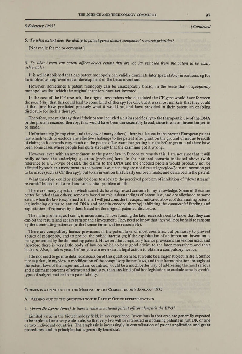  8 February 1995] [Continued  5. To what extent does the ability to patent genes distort companies’ research priorities? [Not really for me to comment.] 6. To what extent can patent offices detect claims that are too far removed from the patent to be easily achievable? It is well established that one patent monopoly can validly dominate later (patentable) inventions, eg for an unobvious improvement or development of the basic invention. However, sometimes a patent monopoly can be unacceptably broad, in the sense that it specifically monopolises that which the original inventors have not invented. In the case of the CF research, the original researchers who elucidated the CF gene would have foreseen the possibility that this could lead to some kind of therapy for CF, but it was most unlikely that they could at that time have predicted precisely what it would be, and have provided in their patent an enabling disclosure for such a therapy. Therefore, one might say that if their patent included a claim specifically to the therapeutic use of the DNA or the protein encoded thereby, that would have been unreasonably broad, since it was an invention yet to be made. Unfortunately (in my view, and the view of many others), there is a lacuna in the present European patent law which tends to exclude any effective challenge to the patent after grant on the ground of undue breadth of claim; so it depends very much on the patent office examiner getting it right before grant, and there have been some cases where people feel quite strongly that the examiner got it wrong. However, even with an amendment to the patent law in Europe to remedy this, I am not sure that it will really address the underlying question (problem) here. In the notional scenario indicated above (with reference to a CF-type of case), the claims to the DNA and the encoded protein would probably not be affected by such an amendment to the patent law, since they are not directed specifically to an invention yet to be made (such as CF therapy), but to an invention that clearly has been made, and described in the patent. What therefore could or should be done to alleviate the perceived problem of inhibition of “downstream” research? Indeed, is it a real and substantial problem at all? There are many aspects on which scientists have expressed concern to my knowledge. Some of these are better founded than others; some are based on misunderstandings of patent law, and are alleviated to some extent when the law is explained to them. I will just consider the aspect indicated above, of dominating patents (eg including claims to natural DNA and protein encoded thereby) inhibiting the commercial funding and exploitation of research by others based on the original patented disclosure. The main problem, as I see it, is uncertainty. Those funding the later research need to know that they can exploit the results and get a return on their investment. They need to know that they will not be held to ransom by the dominating patentee (ie the licence terms will be reasonable). There are compulsory licence provisions in the patent laws of most countries, but primarily to prevent abuses of monopoly, and to protect the public interest (eg if the exploitation of an important invention is being prevented by the dominating patent). However, the compulsory licence provisions are seldom used, and therefore there is very little body of law on which to base good advice to the later researchers and their backers. Also, it takes years before you can even start a legal action to obtain a compulsory licence. I do not need to go into detailed discussion of this question here. It would be a major subject in itself. Suffice it to say that, in my view, a modification of the compulsory licence laws, and their harmonisation throughout the patent laws of the major industrial countries, would be a much better way of addressing the most serious and legitimate concerns of science and industry, than any kind of ad hoc legislation to exclude certain specific types of subject matter from patentability. COMMENTS ARISING OUT OF THE MEETING OF THE COMMITTEE ON 8 JANUARY 1995 A. ARISING OUT OF THE QUESTIONS TO THE PATENT OFFICE REPRESENTATIVES 1. (From Dr Lynne Jones) Is there a value in national patent offices alongside the EPO? Limited value in the biotechnology field, in my experience. Inventions in that area are generally expected to be exploited on a very wide scale, so that very few will be interested in obtaining patents in just UK or one or two individual countries. The emphasis is increasingly in centralisation of patent application and grant procedures; and in principle that is generally beneficial.