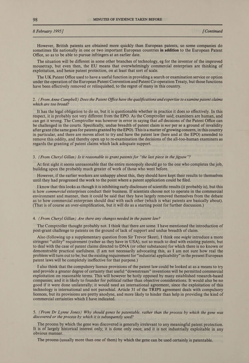  8 February 1995] [Continued However, British patents are obtained more quickly than European patents, so some companies do sometimes file nationally in one or two important European countries in addition to the European Patent Office, so as to be able to pursue infringers at an earlier date. The situation will be different in some other branches of technology, eg for the inventor of the improved mousetrap, but even then, the EU means that overwhelmingly commercial enterprises are thinking of exploitation, and hence patent protection, on at least that sort of scale. The UK Patent Office used to have a useful function in providing a search or examination service or option under the operation of the European Patent Convention and Patent Co-operation Treaty, but those functions have been effectively removed or relinquished, to the regret of many in this country. 2. (From Anne Campbell) Does the Patent Office have the qualifications and expertise to examine patent claims which are too broad? It has the legal obligation to do so, but it is questionable whether in practice it does so effectively. In this respect, it is probably not very different from the EPO. As the Comptroller said; examiners are human, and can get it wrong. The Comptroller was however in error in saying that all decisions of the Patent Office can be challenged in the courts. Specifically, undue breadth of patent claim is not per se a ground of invalidity after grant (the same goes for patents granted by the EPO). This is a matter of growing concern, in this country in particular, and there are moves afoot to try and have the patent law (here and at the EPO) amended to remove this oddity, and thereby open up to re-examination the decisions of the all-too-human examiners as regards the granting of patent claims which lack adequate support. 3. (From Cheryl Gillan) Is it reasonable to grant patents for “the last piece in the jigsaw”? At first sight it seems unreasonable that the entire monopoly should go to the one who completes the job, building upon the probably much greater of work of those who went before. However, if the earlier workers are unhappy about this, they should have kept their results to themselves until they had progressed the work to the point where a patent application could be filed. I know that this looks as though it is inhibiting early disclosure of scientific results (it probably is), but this is how commercial enterprises conduct their business. If scientists choose not to operate in the commercial environment and manner, then it could be said that they have largely removed themselves from the debate as to how commercial enterprises should deal with each other (which is what patents are basically about). (That is of course an over-simplification, but it will do as a starting point for further discussion.) 4. (From Cheryl Gillan) Are there any changes needed in the patent law? The Comptroller thought probably not. I think that there are some. I have mentioned the introduction of post-grant challenge to patents on the ground of lack of support and undue breadth of claim. Also (following up a supplementary question from Sir Trevor Skeet), I think one might introduce a more stringent “utility” requirement (rather as they have in USA), not so much to deal with existing patents, but to deal with the case of patent claims directed to DNA (or other substances) for which there is no known or demonstrable practical usefulness. (I am not necessarily advocating this, as I am not sure how real the problem will turn out to be; but the existing requirement for “industrial applicability” in the present European patent laws will be completely ineffective for that purpose.) I also think that the compulsory licence provisions of the patent law could be looked at as a means to try and provide a greater degree of certainty that useful “downstream” inventions will be permitted commercial exploitation on reasonable terms. This will however be hotly opposed by many established research-based companies; and it is likely to founder for political rather than objective considerations. It would also be no good if it were done unilaterally; it would need an international agreement, since the exploitation of this technology is international and not parochial. Article 31 of the TRIPS agreement deals with compulsory licences, but its provisions are pretty anodyne, and more likely to hinder than help in providing the kind of commercial certainties which I have indicated. 5. (From Dr Lynne Jones) Why should genes be patentable, rather than the process by which the gene was discovered or the process by which it is subsequently used? The process by which the gene was discovered is generally irrelevant to any meaningful patent protection. It is of largely historical interest only; it is done only once; and it is not industrially exploitable in any obvious manner. The process (usually more than one of them) by which the gene can be used certainly is patentable.