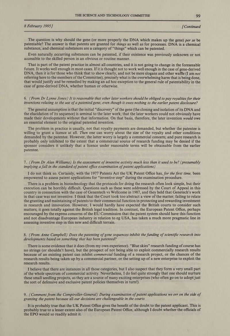 a SS SS SSS 8 February 1995] [Continued  The question is why should the gene (or more properly the DNA which makes up the gene) per se be patentable? The answer is that patents are granted for things as well as for processes. DNA is a chemical substance, and chemical substances are a category of “things” which can be patented. Even naturally occurring substances can be patented, if their existence was previously unknown or not accessible to the skilled person in an obvious or routine manner. That is part of the patent practice in almost all countries, and it is not going to change in the foreseeable future. It works well enough in most cases. If it is thought not to work well enough in the case of gene-derived DNA, then it is for those who think that to show clearly, and not be mere slogans and other waffle (I am not referring here to the members of the Committee), precisely what is the overwhelming harm that is being done, that would justify and be remedied by making an ad hoc exception to the general rule of patentability in the case of gene-derived DNA, whether human or otherwise. 6. (From Dr Lynne Jones) It is reasonable that other later workers should be obliged to pay royalties for their inventions relating to the use of a patented gene, even though it owes nothing to the earlier patent disclosure? The general assumption is that the initial “discovery” of the gene (the cloning and isolation of its DNA and the elucidation of its sequence) is seminal to the later work; that the later workers could not obviously have made their developments without that information. On that basis, therefore, the later invention would owe an essential element to the original patented invention. The problem in practice is usually, not that royalty payments are demanded, but whether the patentee is willing to grant a licence at all. Then one can worry about the size of the royalty and other conditions demanded by the patentee. However, the latter worry is largely a commercial concern; and pure research is probably only inhibited to the extent that a commercial source of research funding may be denied if the sponsor considers it unlikely that a licence under reasonable terms will be obtainable from the earlier patentee. 7. (From Dr Alan Williams) Is the assessment of inventive activity much less than it used to be? (presumably implying a fall in the standard of patent office examination of patent applications) I do not think so. Certainly, with the 1977 Patents Act the UK Patent Office has, for the first time, been empowered to assess patent applications for “inventive step” during the examination procedure. There is a problem in biotechnology that the protocols for doing the research often look simple, but their execution can be horribly difficult. Questions such as these were addressed by the Court of Appeal in this country in connection with the case of Genentech vs Wellcome in 1987, and they held that Genetech’s work in that case was not inventive. I think that the Court took too abstract a view of the matter; failing to relate the granting and maintaining of patents to their commercial function in protecting and rewarding investment in research and innovation. However, I would hardly have expected the British courts to consider such matters; it goes totally against the British legal tradition. In contrast, the European Patent Office, perhaps encouraged by the express concerns of the EU Commission that the patent system should have this function and not disadvantage European industry in relation to eg USA, has taken a much more pragmatic line in assessing inventive step in this new and difficult terrain. 8. (From Anne Campbell) Does the patenting of gene sequences inhibit the funding of scientific research into developments based on something that has been patented? There is some evidence that it does (from my own experience). “Blue skies” research funding of course has no strings (or shouldn’t have), but the prospect of not being able to exploit commercially research results because of an existing patent can inhibit commercial funding of a research project, or the chances of the research results being taken up by a commercial partner, or the setting up of a new enterprise to exploit the research results. I believe that there are instances in all those categories, but I also suspect that they form a very small part of the whole spectrum of commercial activity. Nevertheless, I do feel quite strongly that one should nurture these small seedling projects, as they are a source of many exciting enterprises (who often go on to adopt just the sort of defensive and exclusive patent policies themselves in turn!). 9. (Comment from the Comptroller-General) During examination of patent applications we err on the side of granting the patent because all our decisions are challengeable in the courts It is probably true that the UK Patent Office gives the benefit of the doubt to the patent applicant. This is probably true to a lesser extent also of the European Patent Office, although I doubt whether the officials of the EPO would so readily admit it.