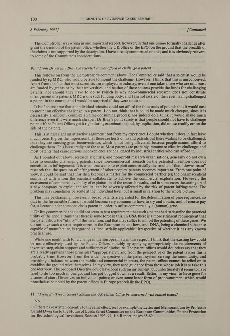  8 February 1995] [Continued The Comptroller was wrong in one important respect, however, in that one cannot formally challenge after grant the decision of the patent office, whether the UK office or the EPO, on the ground that the breadth of the claims is not supported by the description. I have already commented on this; and it is obviously relevant to some of the Committee’s considerations. 10. (From Dr Jeremy Bray) A scientist cannot afford to challenge a patent This follows on from the Comptroller’s comment above. The Comptroller said that a scientist would be funded by eg MRC, who would be able to mount the challenge. However, I think that this is misconceived. Apart from the fact that most scientists are employed in industry; even if one takes those who are not, most are funded by grants or by their universities, and neither of these sources provide the funds for challenging patents; nor should they have to do so (which is why non-commercial research does not constitute infringement of a patent). MRC is one such funding body, and I am not aware of their ever having challenged a patent in the courts, and I would be surprised if they were to do so. It is of course true that an individual scientist could not afford the thousands of pounds that it would cost to mount an effective challenge to a patent. I do not think that it could be made much cheaper, since it is necessarily a difficult, complex an time-consuming process; nor indeed do I think it would make much difference even if it were much cheaper. Dr Bray’s point surely is that people should not have to challenge patents if the Patent Offices got it right during examination (and, by implication, did not so readily err on the side of the patent). This is at first sight an attractive argument; but from my experience I doubt whether it does in fact have much force. It gives the impression that there are hosts of invalid patents out there waiting to be challenged; that they are causing great inconvenience, which is not being alleviated because people cannot afford to challenge them. This is assuredly not the case. Most patents are probably immune to effective challenge; and most patents that cause serious inconvenience are challenged by industrial entities who can afford it. As I pointed out above, research scientists, and non-profit research organisations, generally do not even have to consider challenging patents, since non-commercial research on the patented invention does not constitute an infringement. It is when one wants to exploit commercially the results of that “downstream” research that the question of infringement of other peoples’ patents becomes important. From one point of view, it could be said that this then becomes a matter for the commercial partner (eg the pharmaceutical company) with whom the scientists collaborate to achieve the commercial exploitation. However, the assessment of commercial viability of exploitation of the research results, and in some cases the setting up of a new company to exploit the results, can be adversely affected by the risk of patent infringement. The problem may sometimes be acute at the individual level, but is small in relation to the whole picture. This may be changing, however, if broad patents are granted for the determination of gene sequences; so that in the foreseeable future, it would become very common to have to try and obtain, and of course pay for, a licence under someone else’s patent in order to utilise commercially a (human) gene. Dr Bray commented that it did not seem to be a requirement that such a patent had to describe the practical utility of the gene. I think that there is some force in this. In USA there is a more stringent requirement that the patent show the “utility” of the invention; and that may suffice to inhibit the patenting of these genes. We do not have such a strict requirement in the European patent laws, and DNA, being a chemical substance capable of manufacture, is regarded as “industrially applicable” irrespective of whether it has any known - practical use. While one might wish for a change in the European law in this respect. I think that the existing law could be more effectively used by the Patent Offices; notably by applying appropriately the requirements of inventive step, claim support and sufficiency of disclosure. The patent offices would doubtless say that they are already applying those principles “appropriately”, and from the perspective of the patent lawyer this is probably true. However, from the wider perspective of the patent system serving the community, and providing a balance between the public and commercial interests, the patent offices cannot be relied on to establish the ground rules themselves. In my view, they need guidance from those whose job it is to take this broader view. The proposed Directive could have been such an instrument, but unfortunately it seems to have tried to do too much in one go, and has got bogged down as a result. Better, in my view, to have gone for a series of short Directives on individual points; or even some lesser form of pronouncement which would nonetheless be noted by the patent offices in Europe (especially the EPO). 11. (From Sir Trevor Skeet) Should the UK Patent Office be concerned with ethical issues? No. Others have written cogently to the same effect; see for example the Letter and Memorandum by Professor Gerald Dworkin to the House of Lords Select Committee on the European Communities, Patent Protection for Biotechnological Inventions, Session 1993-94, 4th Report, pages 65-69.