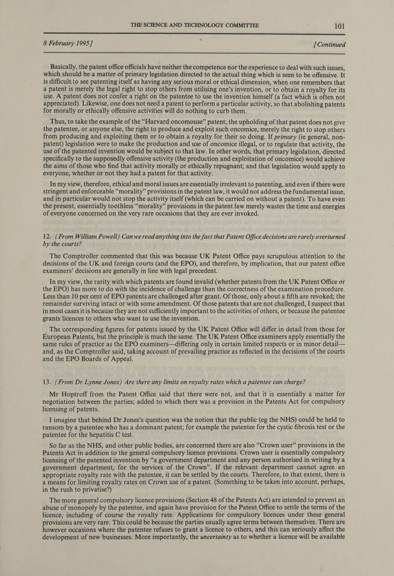 a i nt 8 February 1995] ‘ [Continued  Basically, the patent office officials have neither the competence nor the experience to deal with such issues, which should be a matter of primary legislation directed to the actual thing which is seen to be offensive. It is difficult to see patenting itself as having any serious moral or ethical dimension, when one remembers that a patent is merely the legal right to stop others from utilising one’s invention, or to obtain a royalty for its use. A patent does not confer a right on the patentee to use the invention himself (a fact which is often not appreciated). Likewise, one does not need a patent to perform a particular activity, so that abolishing patents for morally or ethically offensive activities will do nothing to curb them. Thus, to take the example of the “Harvard oncomouse” patent; the upholding of that patent does not give the patentee, or anyone else, the right to produce and exploit such oncomice, merely the right to stop others from producing and exploiting them or to obtain a royalty for their so doing. If primary (ie general, non- patent) legislation were to make the production and use of oncomice illegal, or to regulate that activity, the use of the patented invention would be subject to that law. In other words, that primary legislation, directed specifically to the supposedly offensive activity (the production and exploitation of oncomice) would achieve the aims of those who find that activity morally or ethically repugnant; and that legislation would apply to everyone, whether or not they had a patent for that activity. In my view, therefore, ethical and moral issues are essentially irrelevant to patenting, and even if there were stringent and enforceable “morality” provisions in the patent law, it would not address the fundamental issue, and in particular would not stop the activity itself (which can be carried on without a patent). To have even the present, essentially toothless “morality” provisions in the patent law merely wastes the time and energies of everyone concerned on the very rare occasions that they are ever invoked. 12. (From William Powell) Can we read anything into the fact that Patent Office decisions are rarely overturned by the courts? The Comptroller commented that this was because UK Patent Office pays scrupulous attention to the decisions of the UK and foreign courts (and the EPO), and therefore, by implication, that our patent office examiners’ decisions are generally in line with legal precedent. In my view, the rarity with which patents are found invalid (whether patents from the UK Patent Office or the EPO) has more to do with the incidence of challenge than the correctness of the examination procedure. Less than 10 per cent of EPO patents are challenged after grant. Of those, only about a fifth are revoked; the remainder surviving intact or with some amendment. Of those patents that are not challenged, I suspect that in most cases it is because they are not sufficiently important to the activities of others, or because the patentee grants licences to others who want to use the invention. The corresponding figures for patents issued by the UK Patent Office will differ in detail from those for European Patents, but the principle is much the same. The UK Patent Office examiners apply essentially the same rules of practice as the EPO examiners—differing only in certain limited respects or in minor detail— and, as the Comptroller said, taking account of prevailing practice as reflected in the decisions of the courts and the EPO Boards of Appeal. 13. (From Dr Lynne Jones) Are there any limits on royalty rates which a patentee can charge? Mr Hoptroff from the Patent Office said that there were not, and that it is essentially a matter for negotiation between the parties; added to which there was a provision in the Patents Act for compulsory licensing of patents. I imagine that behind Dr Jones’s question was the notion that the public (eg the NHS) could be held to ransom by a patentee who has a dominant patent; for example the patentee for the cystic fibrosis test or the patentee for the hepatitis C test. So far as the NHS, and other public bodies, are concerned there are also “Crown user” provisions in the Patents Act in addition to the general compulsory licence provisions. Crown user is essentially compulsory licensing of the patented invention by “a government department and any person authorised in writing by a government department, for the services of the Crown”. If the relevant department cannot agree an appropriate royalty rate with the patentee, it can be settled by the courts. Therefore, to that extent, there is a means for limiting royalty rates on Crown use of a patent. (Something to be taken into account, perhaps, in the rush to privatise?) The more general compulsory licence provisions (Section 48 of the Patents Act) are intended to prevent an abuse of monopoly by the patentee, and again have provision for the Patent Office to settle the terms of the licence, including of course the royalty rate. Applications for compulsory licences under these general provisions are very rare. This could be because the parties usually agree terms between themselves. There are however occasions where the patentee refuses to grant a licence to others, and this can seriously affect the development of new businesses. More importantly, the uncertainty as to whether a licence will be available