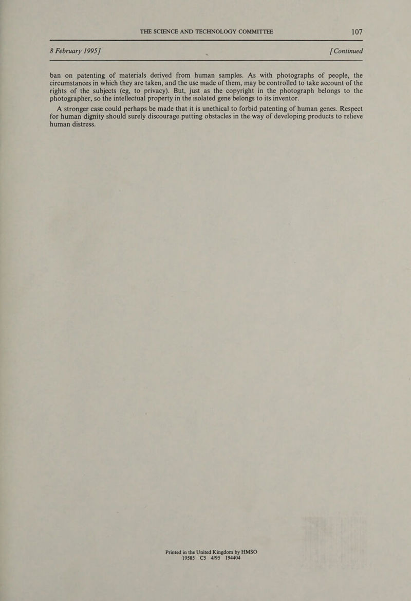  8 February 1995] [Continued ban on patenting of materials derived from human samples. As with photographs of people, the circumstances in which they are taken, and the use made of them, may be controlled to take account of the rights of the subjects (eg, to privacy). But, just as the copyright in the photograph belongs to the photographer, so the intellectual property in the isolated gene belongs to its inventor. A stronger case could perhaps be made that it is unethical to forbid patenting of human genes. Respect for human dignity should surely discourage putting obstacles in the way of developing products to relieve human distress. Printed in the United Kingdom by HMSO 19585 C5 4/95 194404