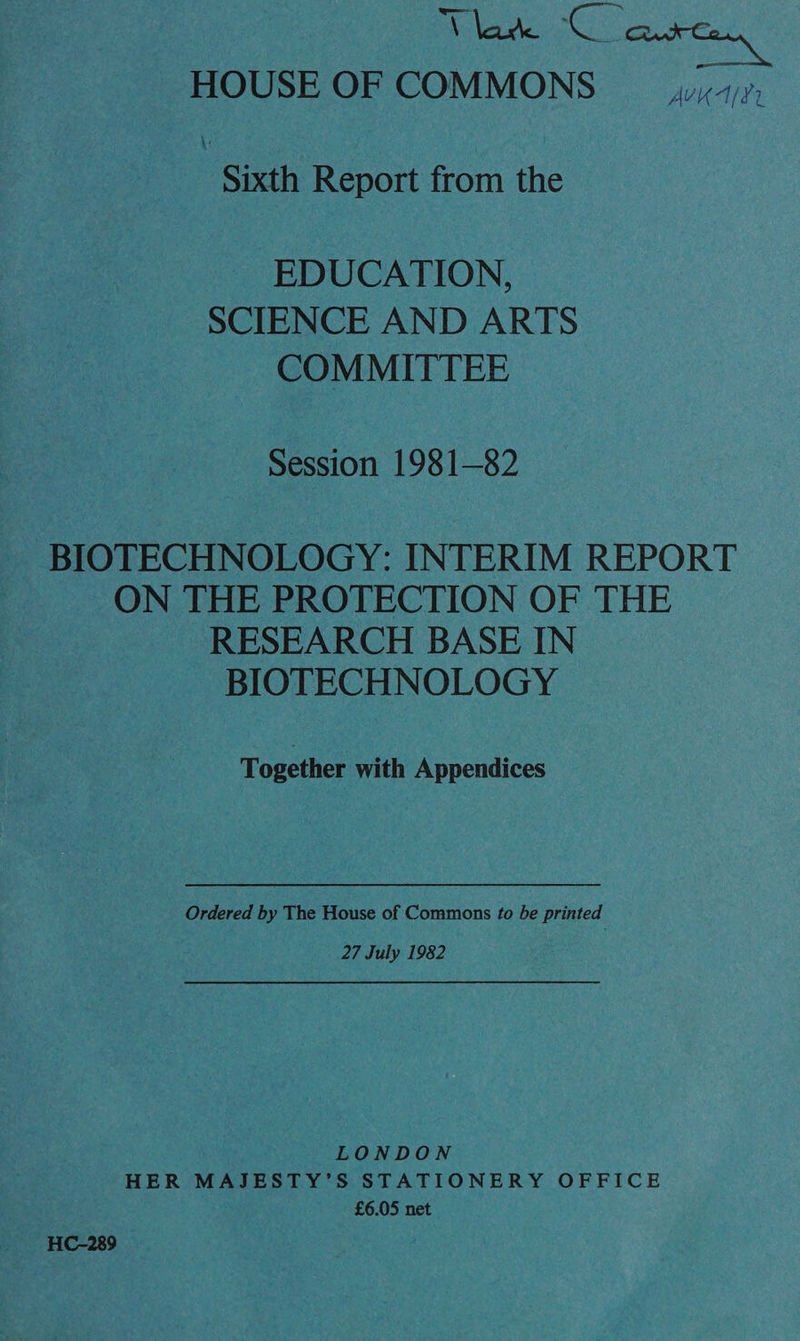 AS ae ha HOUSE OF COMMONS yu 7,, \ Sixth Report from the _ EDUCATION, SCIENCE AND ARTS COMMITTEE Session 1981-82 _ BIOTECHNOLOGY: INTERIM REPORT | ON THE PROTECTION OF THE RESEARCH BASE IN BIOTECHNOLOGY Together with Appendices Ordered by The House of Commons to be printed 27 July 1982 LONDON HER MAJESTY’S STATIONERY OFFICE £6.05 net