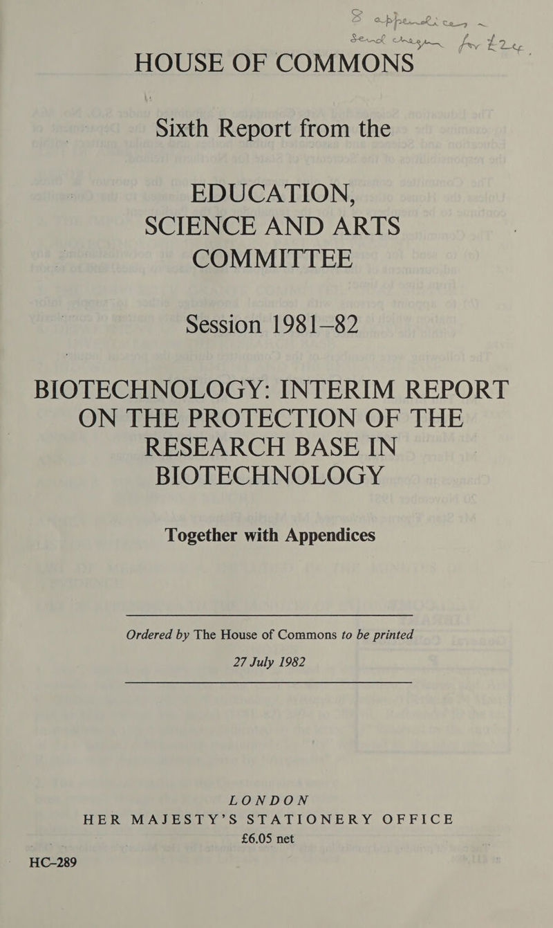 AK Ante jp— bevy f La 3 HOUSE OF COMMONS. Sixth Report from the EDUCATION, SCIENCE AND ARTS COMMITTEE Session 1981—82 BIOTECHNOLOGY: INTERIM REPORT ON THE PROTECTION OF THE RESEARCH BASE IN BIOTECHNOLOGY Together with Appendices Ordered by The House of Commons to be printed 27 July 1982 LONDON HER MAJESTY’S STATIONERY OFFICE £6.05 net HC-289