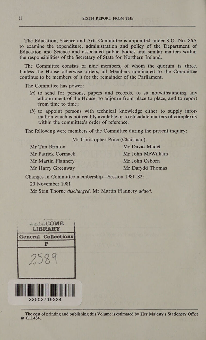 The Education, Science and Arts Committee is appointed under S.O. No. 86A to examine the expenditure, administration and policy of the Department of Education and Science and associated public bodies and similar matters within the responsibilities of the Secretary of State for Northern Ireland. The Committee consists of nine members, of whom the quorum is three. Unless the House otherwise orders, all Members nominated to the Committee continue to be members of it for the remainder of the Parliament. The Committee has power: (a) to send for persons, papers and records, to sit notwithstanding any adjournment of the House, to adjourn from place to place, and to report from time to time; (b) to appoint persons with technical knowledge either to supply infor- mation which is not readily available or to elucidate matters of complexity within the committee’s order of reference. The following were members of the Committee during the present inquiry: Mr Christopher Price (Chairman) Mr Tim Brinton Mr David Madel Mr Patrick Cormack Mr John McWilliam Mr Martin Flannery Mr John Osborn Mr Harry Greenway Mr Dafydd Thomas Changes in Committee membership—Session 1981-82: 20 November 1981 Mr Stan Thorne discharged, Mr Martin Flannery added. is i ACOME pi LIBRARY | General Collections HNL Te cost of printing and publishing this Volume is estimated by Her Majesty’s Stationery Office at 5484.