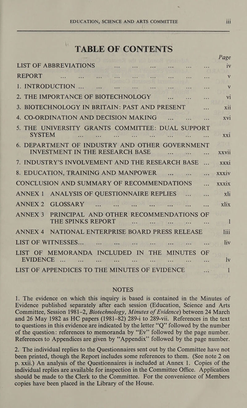 TABLE OF CONTENTS : Page LIST OF ABBREVIATIONS i. at A a oe Bag iV REPORT ere 8 id a ! a sat dee ans Vv 1. INTRODUCTION . aii nae es ak ae ar Vv 2. THE IMPORTANCE OF BIOTECHNOLOGY ey oe bah vi 3. BIOTECHNOLOGY IN BRITAIN: PAST AND PRESENT as Xil 4. CO-ORDINATION AND DECISION MAKING oes sa it XVi 5. THE UNIVERSITY GRANTS COMMITTEE: DUAL SUPPORT SYSTEM Hs ‘ Re: sie aa ; XX 6. DEPARTMENT OF INDUSTRY AND OTHER GOVERNMENT INVESTMENT IN THE RESEARCH BASE it ie XXVil 7. INDUSTRY’S INVOLVEMENT AND THE RESEARCH BASE ... — xxxi 8. EDUCATION, TRAINING AND MANPOWER Ae as ster XXXIV CONCLUSION AND SUMMARY OF RECOMMENDATIONS pet XR XIX ANNEX 1 ANALYSIS OF QUESTIONNAIRE REPLIES _... te xli ANNEX 2. GLOSSARY oe 2 ee! es i 4 aes xlix ANNEX 3 PRINCIPAL AND OTHER RECOMMENDATIONS OF THE SPINKS REPORT a nee see : l ANNEX 4 NATIONAL ENTERPRISE BOARD PRESS RELEASE liti LIST OF WITNESSES... he ee et is xe ; sss liv LIST OF MEMORANDA INCLUDED IN THE MINUTES OF EVIDENCE .... Es : oF Iv LIST OF APPENDICES TO THE MINUTES OF EVIDENCE ant 1 NOTES 1. The evidence on which this inquiry is based is contained in the Minutes of Evidence published separately after each session (Education, Science and Arts Committee, Session 1981-2, Biotechnology, Minutes of Evidence) between 24 March and 26 May 1982 as HC papers (1981-82) 289-1 to 289-vii. References in the text to questions in this evidence are indicated by the letter “Q’’ followed by the number of the question: references to memoranda by “Ev’’ followed by the page number. References to Appendices are given by ‘“‘Appendix”’ followed by the page number. 2. The individual replies to the Questionnaires sent out by the Committee have not been printed, though the Report includes some references to them. (See note 2 on p. xxii.) An analysis of the Questionnaires is included at Annex 1. Copies of the individual replies are available for inspection in the Committee Office. Application should be made to the Clerk to the Committee. For the convenience of Members copies have been placed in the Library of the House.