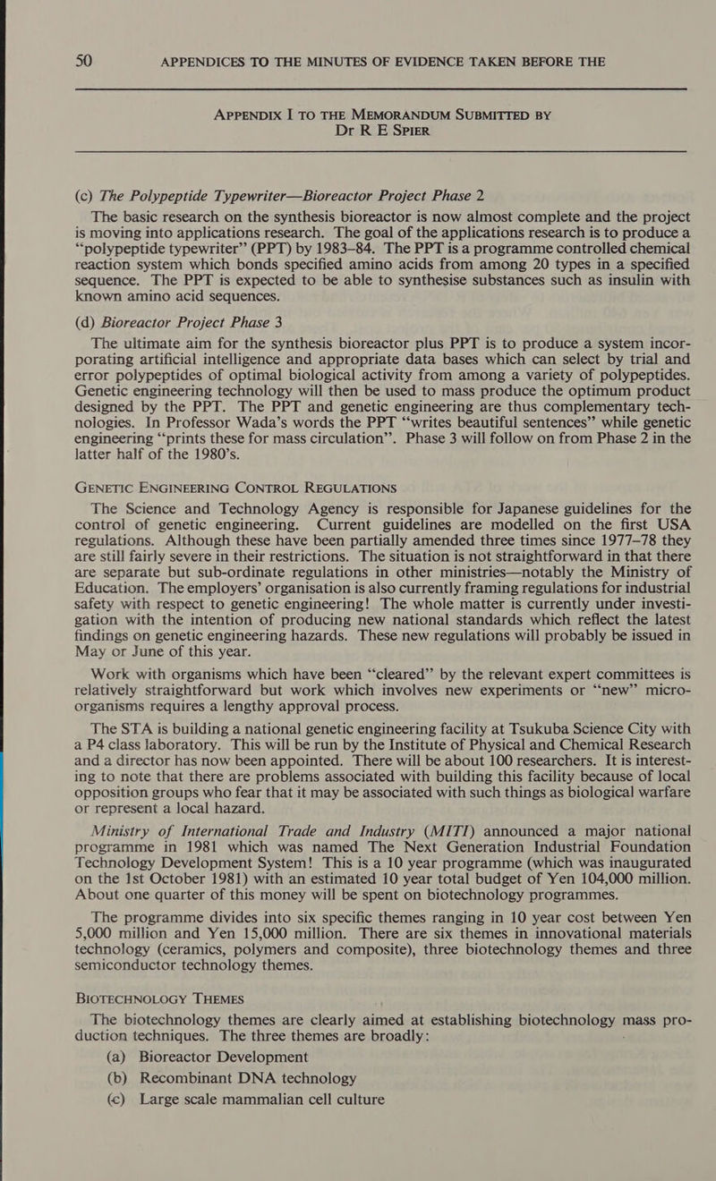 APPENDIX I TO THE MEMORANDUM SUBMITTED BY Dr R E Spier (c) The Polypeptide Typewriter—Bioreactor Project Phase 2 The basic research on the synthesis bioreactor is now almost complete and the project is moving into applications research. The goal of the applications research is to produce a *‘polypeptide typewriter” (PPT) by 1983-84. The PPT is a programme controlled chemical reaction system which bonds specified amino acids from among 20 types in a specified sequence. The PPT is expected to be able to synthesise substances such as insulin with known amino acid sequences. (d) Bioreactor Project Phase 3 The ultimate aim for the synthesis bioreactor plus PPT is to produce a system incor- porating artificial intelligence and appropriate data bases which can select by trial and error polypeptides of optimal biological activity from among a variety of polypeptides. Genetic engineering technology will then be used to mass produce the optimum product designed by the PPT. The PPT and genetic engineering are thus complementary tech- nologies. In Professor Wada’s words the PPT “‘writes beautiful sentences”? while genetic engineering “‘prints these for mass circulation”. Phase 3 will follow on from Phase 2 in the latter half of the 1980's. GENETIC ENGINEERING CONTROL REGULATIONS The Science and Technology Agency is responsible for Japanese guidelines for the control of genetic engineering. Current guidelines are modelled on the first USA regulations. Although these have been partially amended three times since 1977-78 they are still fairly severe in their restrictions. The situation is not straightforward in that there are separate but sub-ordinate regulations in other ministries—notably the Ministry of Education. The employers’ organisation is also currently framing regulations for industrial safety with respect to genetic engineering! The whole matter is currently under investi- gation with the intention of producing new national standards which reflect the latest findings on genetic engineering hazards. These new regulations will probably be issued in May or June of this year. Work with organisms which have been “‘cleared’’ by the relevant expert committees is relatively straightforward but work which involves new experiments or “new” micro- organisms requires a lengthy approval process. The STA is building a national genetic engineering facility at Tsukuba Science City with a P4 class laboratory. This will be run by the Institute of Physical and Chemical Research and a director has now been appointed. There will be about 100 researchers. It is interest- ing to note that there are problems associated with building this facility because of local opposition groups who fear that it may be associated with such things as biological warfare or represent a local hazard. Ministry of International Trade and Industry (MITI) announced a major national programme in 1981 which was named The Next Generation Industrial Foundation Technology Development System! This is a 10 year programme (which was inaugurated on the Ist October 1981) with an estimated 10 year total budget of Yen 104,000 million. About one quarter of this money will be spent on biotechnology programmes. The programme divides into six specific themes ranging in 10 year cost between Yen 5,000 million and Yen 15,000 million. There are six themes in innovational materials technology (ceramics, polymers and composite), three biotechnology themes and three semiconductor technology themes. BIOTECHNOLOGY THEMES The biotechnology themes are clearly aimed at establishing brotechnologsa mass pro- duction techniques. The three themes are broadly: (a) Bioreactor Development (b) Recombinant DNA technology (c) Large scale mammalian cell culture