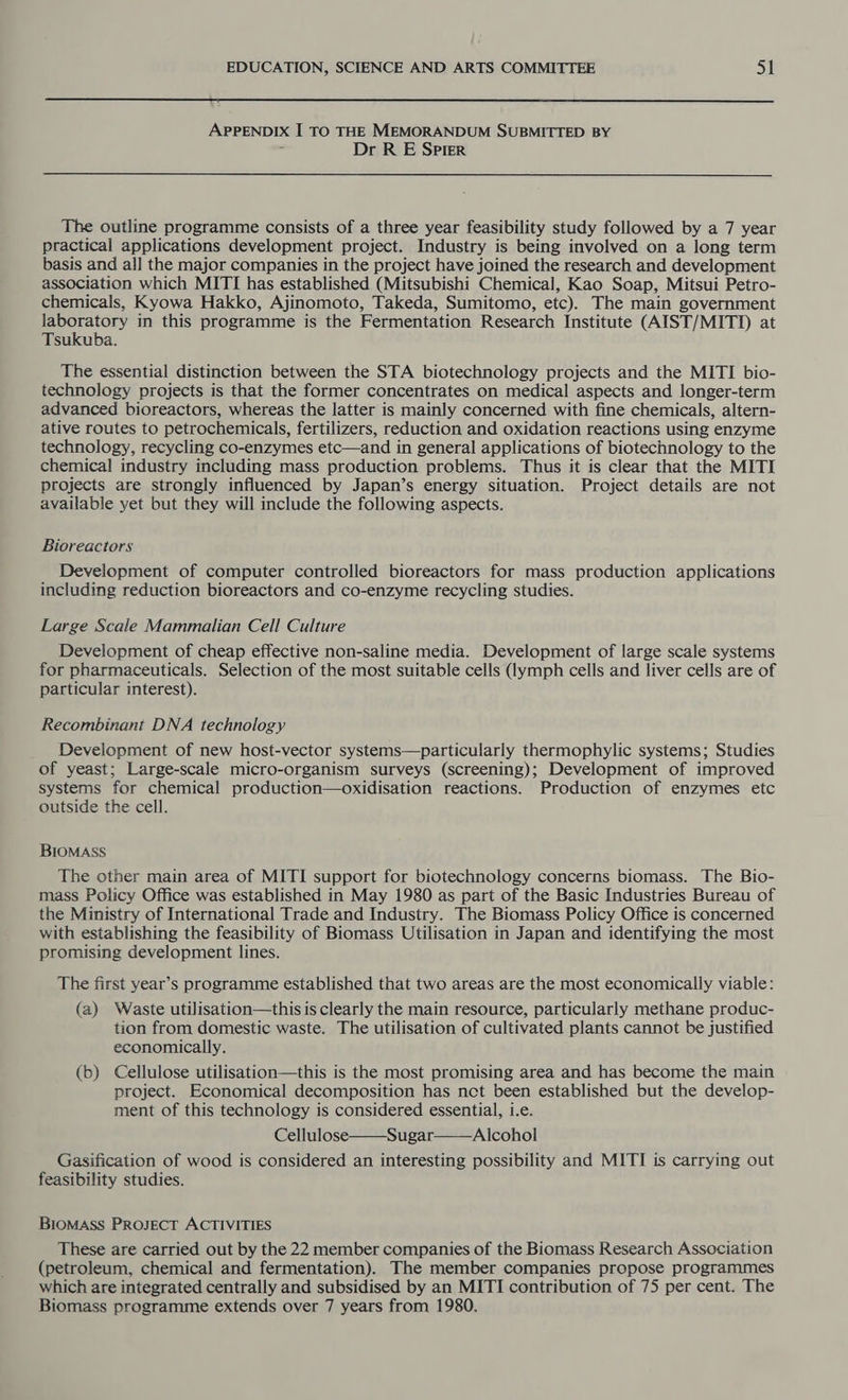 APPENDIX I TO THE MEMORANDUM SUBMITTED BY Dr R E Spier The outline programme consists of a three year feasibility study followed by a 7 year practical applications development project. Industry is being involved on a long term basis and all the major companies in the project have joined the research and development association which MITI has established (Mitsubishi Chemical, Kao Soap, Mitsui Petro- chemicals, Kyowa Hakko, Ajinomoto, Takeda, Sumitomo, etc). The main government laboratory in this programme is the Fermentation Research Institute (AIST/MITI) at Tsukuba. The essential distinction between the STA biotechnology projects and the MITI bio- technology projects is that the former concentrates on medical aspects and longer-term advanced bioreactors, whereas the latter is mainly concerned with fine chemicals, altern- ative routes to petrochemicals, fertilizers, reduction and oxidation reactions using enzyme technology, recycling co-enzymes etc—and in general applications of biotechnology to the chemical industry including mass production problems. Thus it is clear that the MITI projects are strongly influenced by Japan’s energy situation. Project details are not available yet but they will include the following aspects. Bioreactors Development of computer controlled bioreactors for mass production applications including reduction bioreactors and co-enzyme recycling studies. Large Scale Mammalian Cell Culture Development of cheap effective non-saline media. Development of large scale systems for pharmaceuticals. Selection of the most suitable cells (lymph cells and liver cells are of particular interest). Recombinant DNA technology Development of new host-vector systems—particularly thermophylic systems; Studies of yeast; Large-scale micro-organism surveys (screening); Development of improved systems for chemical production—oxidisation reactions. Production of enzymes etc outside the cell. BIOMASS The other main area of MITI support for biotechnology concerns biomass. The Bio- mass Policy Office was established in May 1980 as part of the Basic Industries Bureau of the Ministry of International Trade and Industry. The Biomass Policy Office is concerned with establishing the feasibility of Biomass Utilisation in Japan and identifying the most promising development lines. The first year’s programme established that two areas are the most economically viable: (a) Waste utilisation—thisis clearly the main resource, particularly methane produc- tion from domestic waste. The utilisation of cultivated plants cannot be justified economically. (b) Cellulose utilisation—this is the most promising area and has become the main project. Economical decomposition has net been established but the develop- ment of this technology is considered essential, i.e. Cellulose Sugar——Alcohol Gasification of wood is considered an interesting possibility and MITI is carrying out feasibility studies. BIOMASS PROJECT ACTIVITIES These are carried out by the 22 member companies of the Biomass Research Association (petroleum, chemical and fermentation). The member companies propose programmes which are integrated centrally and subsidised by an MITI contribution of 75 per cent. The Biomass programme extends over 7 years from 1980.