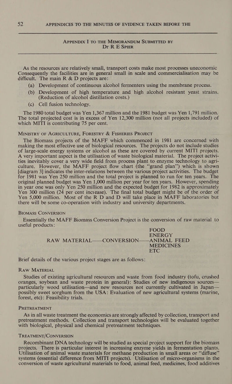 APPENDIX I TO THE MEMORANDUM SUBMITTED BY Dr R E Spier As the resources are relatively small, transport costs make most processes uneconomic Consequently the facilities are in general small in scale and commercialisation may be difficult. The main R &amp; D projects are: (a) Development of continuous alcohol fermenters using the membrane process. (b) Development of high temperature and high alcohol resistant yeast strains. (Reduction of alcohol distillation costs.) (c) Cell fusion technology. The 1980 total budget was Yen 1,367 million and the 1981 budget was Yen 1,791 million. The total projected cost is in excess of Yen 12,300 million (not all projects included) of which MITI is contributing 75 per cent. MINISTRY OF AGRICULTURE, FORESTRY &amp; FISHERIES PROJECT The Biomass projects of the MAFF which commenced in 1981 are concerned with making the most effective use of biological resources. The projects do not include studies of large-scale energy systems or alcohol as these are covered by current MITI projects. A very important aspect is the utilisation of waste biological material. The project activi- ties inevitably cover a very wide field from process plant to enzyme technology to agri- culture. However, the MAFF project flow chart (the “grand plan’’) which is shown [diagram 3] indicates the inter-relations between the various project activities. The budget for 1981 was Yen 250 million and the total project is planned to run for ten years. The original planned budget was Yen 1,000 million per year for ten years. However, spending in year one was only Yen 250 million and the expected budget for 1982 is approximately Yen 300 million (24 per cent inciease). The final total budget might be of the order of Yen 5,000 million. Most of the R D and D will take place in MAFF laboratories but there will be some co-operation with industry and university departments. BIOMASS CONVERSION Essentially the MAFF Biomass Conversion Project is the conversion of raw material to useful products: FOOD ENERGY RAW MATERIAL——CONVERSION——ANIMAL FEED MEDICINES ETC Brief details of the various project stages are as follows: RAW MATERIAL Studies of existing agricultural resources and waste from food industry (tofu, crushed oranges, soybean and waste protein in general): Studies of new indigenous sources— particularly wood utilisation—and new resources not currently cultivated in Japan— possibly sweet sorghum from the USA: Evaluation of new agricultural systems (marine, forest, etc): Feasibility trials. PRETREATMENT As in all waste treatment the economics are strongly affected by collection, transport and pretreatment methods. Collection and transport technologies will be evaluated together with biological, physical and chemical pretreatment techniques. TREATMENT/CONVERSION Recombinant DNA technology will be studied as special project support for the biomass projects. There is particular interest in increasing enzyme yields in fermentation plants. Utilisation of animal waste materials for methane production in small areas or “‘diffuse”’ systems (essential difference from MITI projects). Utilisation of micro-organisms in the conversion of waste agricultural materials to food, animal feed, medicines, food additives