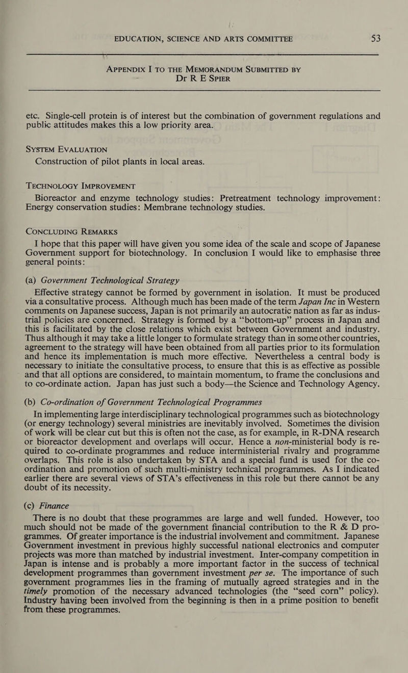 APPENDIX I TO THE MEMORANDUM SUBMITTED BY : Dr R E Spier etc. Single-cell protein is of interest but the combination of government regulations and public attitudes makes this a low priority area. SYSTEM EVALUATION Construction of pilot plants in local areas. TECHNOLOGY IMPROVEMENT Bioreactor and enzyme technology studies: Pretreatment technology improvement: Energy conservation studies: Membrane technology studies. CONCLUDING REMARKS I hope that this paper will have given you some idea of the scale and scope of Japanese Government support for biotechnology. In conclusion I would like to emphasise three general points: (a) Government Technological Strategy Effective strategy cannot be formed by government in isolation. It must be produced via a consultative process. Although much has been made of the term Japan Inc in Western comments on Japanese success, Japan is not primarily an autocratic nation as far as indus- trial policies are concerned. Strategy is formed by a “‘bottom-up” process in Japan and this is facilitated by the close relations which exist between Government and industry. Thus although it may take a little longer to formulate strategy than in some other countries, agreement to the strategy will have been obtained from all parties prior to its formulation and hence its implementation is much more effective. Nevertheless a central body is necessary to initiate the consultative process, to ensure that this is as effective as possible and that all options are considered, to maintain momentum, to frame the conclusions and to co-ordinate action. Japan has just such a body—the Science and Technology Agency. (b) Co-ordination of Government Technological Programmes In implementing large interdisciplinary technological programmes such as biotechnology (or energy technology) several ministries are inevitably involved. Sometimes the division of work will be clear cut but this is often not the case, as for example, in R-DNA research or bioreactor development and overlaps will occur. Hence a non-ministerial body is re- quired to co-ordinate programmes and reduce interministerial rivalry and programme overlaps. This role is also undertaken by STA and a special fund is used for the co- ordination and promotion of such multi-ministry technical programmes. As I indicated earlier there are several views of STA’s effectiveness in this role but there cannot be any doubt of its necessity. (c) Finance There is no doubt that these programmes are large and well funded. However, too much should not be made of the government financial contribution to the R & D pro- grammes. Of greater importance is the industrial involvement and commitment. Japanese Government investment in previous highly successful national electronics and computer projects was more than matched by industrial investment. Inter-company competition in Japan is intense and is probably a more important factor in the success of technical development programmes than government investment per se. The importance of such government programmes lies in the framing of mutually agreed strategies and in the timely promotion of the necessary advanced technologies (the “seed corn” policy). Industry having been involved from the beginning is then in a prime position to benefit from these programmes.