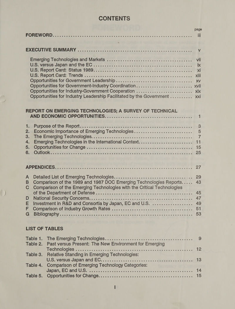 CONTENTS page ROREW OUD wer erm er en eh ed ahiiv sion cise ad Was fae cdeeedcesevuevbees iii PSR (SETTING SASL CTY GN im Bia ee emg, ft Ing A aA Vv EercetacnnoOuos AC WIAIKOLS es rauwssceclscacstescevessceearansaetne vii WIM se CODA OM Gt naa ute sats «ser cs tienes st ties ass vets avec cee ten ix CERO Cala moOlatUS OOS iter ts ss ccce rs so terertce tens sch teenes xi Sacer fore) MOT eS Ae lale Chae sae ere sb oe a rn xiii Ovoponuniiies ior GOvermiment Leadership . 2.25 .cs-asle ced ccs tcsacesscesecvee XV Opportunities for Government-Industry Coordination.............cc2ceeeeenes xvii Opportunities for Industry-Government Cooperation .............c02ceeeceees xix Opportunities for Industry Leadership Facilitated by the Government.......... xxi REPORT ON EMERGING TECHNOLOGIES; A SURVEY OF TECHNICAL AND ECONOMIC OPPORTUNITIES. .............. 0. cc cee ee ccc ee eee e ce eeees 1 Peeruroseronthe Repos: teers. SoGloctivesGrtsiee ce bk Mike Grdew this he aes 3 2. Economic Importance of Emerging Technologies...............2ceseeeeeee 5 GHEE INGTeNNELOCHAOIOCLOS, cette ya aloincie eects site's dissaa Se c'eee cose es ans sieae 7 4. Emerging Technologies in the International Context..................e eens 11 Sao DeOmuniesi fom Ghangonts. as xaaiciates sant halicine. pus deste c pd. ty wenn 2 15 GRO Oot - 2 a Seek th net tetenided fo. bl catten Heated. ante ad dhe: 2 25 Para Mais LL ews aT ie Gogo sis ao 4 yale sid ainda s/h Saiagis es aed Gis ae eles 27 Pee allecsicuOme Teri MOCIMOIOCIOS ai ie om ate cue nis ahs ej psn ais =,0, 0. aye «mnie nisl ps 29 B Comparison of the 1989 and 1987 DOC Emerging Technologies Reports. .... 43 C Comparison of the Emerging Technologies with the Critical Technologies OAL OuLCOD AIA MALO (CNG Oita se tits aac ein cide aisi © 9 sta s, apa) saya seid nie G = eie-+ = 45 EIN AUOUI AO OUIILY COMICON cite tsa sills ose Kicis'e aiase anie'd 030 ns sige oauaye. a. o'8's que ‘sie bus 47 E Investment in R&amp;D and Consortia by Japan, EC and U.S. .................. 49 Rae cOMDal SON OlIMOUSiry GLOWLMLRALCS &lt; aics as ge ala's eos ons s(6:0 08K Kies sin oes ot ees 51 CS OHOUL ADL arte a ec en ae Nae Es westa hele gS sisi 4.6 aie &lt;iuein os 28.4.0. 0.8 o s5.nit E0 « 53 LIST OF TABLES tne ai pee Hes EH Imerging el GCUINOIOGIOS : os ciri i aia 2c cis: a eieusisisle dinn's.s aje's. 0.00% aie. oie steve « 9 Table 2. Past versus Present: The New Environment for Emerging TSC HIGNOGH EIS eerste, ote wa ete i de se alinin a, vicina ase hes ee a eters Beas 12 Table 3. Relative Standing in Emerging Technologies: LS aVersUsmapal Gna tis cece cca creas wesc ssa ss CRE Sh ee Genlets 13 Table 4. Comparison of Emerging Technology Categories: UapAle Crane omic escape tea Cae k ona eels a nis setdinKevne sue ge sa 14