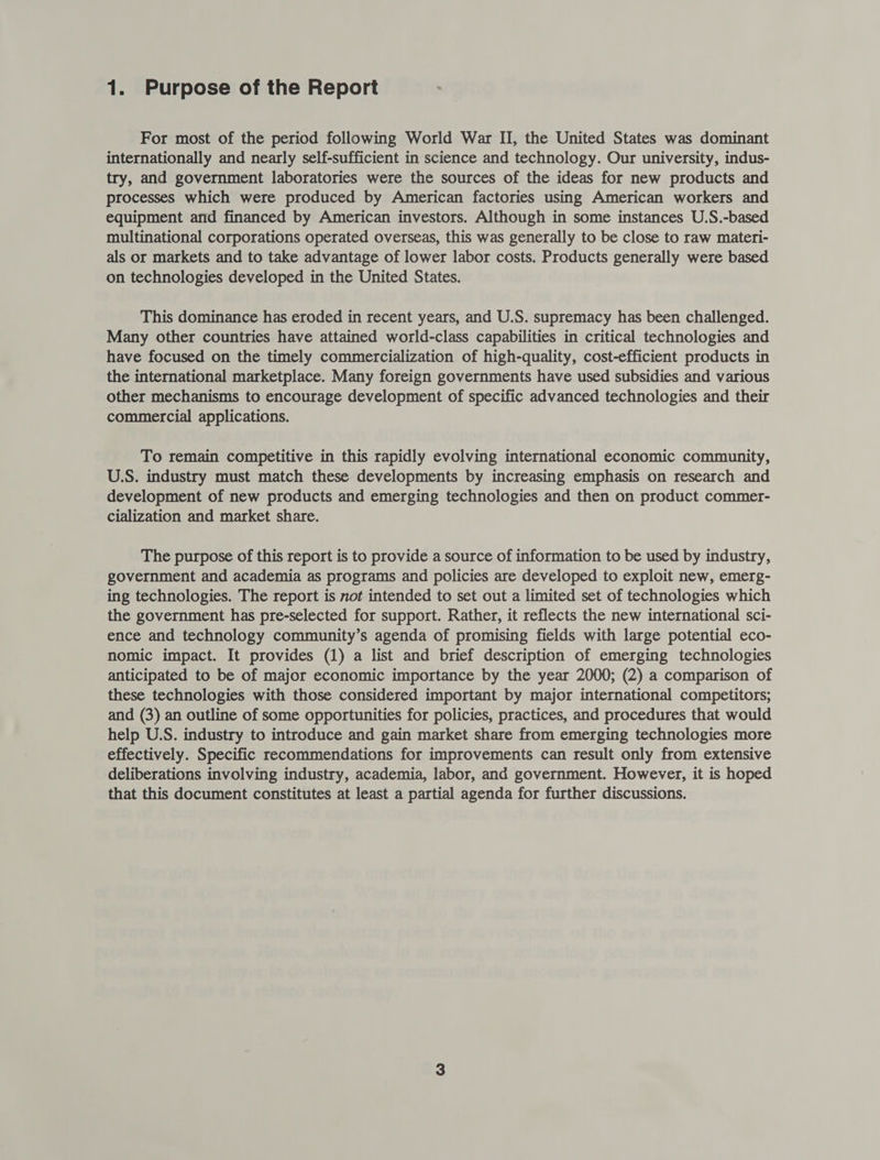 For most of the period following World War II, the United States was dominant internationally and nearly self-sufficient in science and technology. Our university, indus- try, and government laboratories were the sources of the ideas for new products and processes which were produced by American factories using American workers and equipment and financed by American investors. Although in some instances U.S.-based multinational corporations operated overseas, this was generally to be close to raw materi- als or markets and to take advantage of lower labor costs. Products generally were based on technologies developed in the United States. This dominance has eroded in recent years, and U.S. supremacy has been challenged. Many other countries have attained world-class capabilities in critical technologies and have focused on the timely commercialization of high-quality, cost-efficient products in the international marketplace. Many foreign governments have used subsidies and various other mechanisms to encourage development of specific advanced technologies and their commercial applications. To remain competitive in this rapidly evolving international economic community, U.S. industry must match these developments by increasing emphasis on research and development of new products and emerging technologies and then on product commer- cialization and market share. The purpose of this report is to provide a source of information to be used by industry, government and academia as programs and policies are developed to exploit new, emerg- ing technologies. The report is not intended to set out a limited set of technologies which the government has pre-selected for support. Rather, it reflects the new international sci- ence and technology community’s agenda of promising fields with large potential eco- nomic impact. It provides (1) a list and brief description of emerging technologies anticipated to be of major economic importance by the year 2000; (2) a comparison of these technologies with those considered important by major international competitors; and (3) an outline of some opportunities for policies, practices, and procedures that would help U.S. industry to introduce and gain market share from emerging technologies more effectively. Specific recommendations for improvements can result only from extensive deliberations involving industry, academia, labor, and government. However, it is hoped that this document constitutes at least a partial agenda for further discussions.