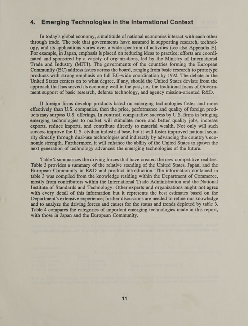 4. Emerging Technologies in the International Context In today’s global economy, a multitude of national economies interact with each other through trade. The role that governments have assumed in supporting research, technol- ogy, and its applications varies over a wide spectrum of activities (see also Appendix E). For example, in Japan, emphasis is placed on reducing ideas to practice; efforts are coordi- nated and sponsored by a variety of organizations, led by the Ministry of International Trade and Industry (MITI). The governments of the countries forming the European Community (EC) address issues across the board, ranging from basic research to prototype products with strong emphasis on full EC-wide coordination by 1992. The debate in the United States centers on to what degree, if any, should the United States deviate from the approach that has served its economy well in the past, ie., the traditional focus of Govern- ment support of basic research, defense technology, and agency mission-oriented R&amp;D. If foreign firms develop products based on emerging technologies faster and more effectively than U.S. companies, then the price, performance and quality of foreign prod- ucts may surpass U.S. offerings. In contrast, comparative success by U.S. firms in bringing emerging technologies to market will stimulate more and better quality jobs, increase exports, reduce imports, and contribute directly to material wealth. Not only will such success improve the U.S. civilian industrial base, but it will foster improved national secu- rity directly through dual-use technologies and indirectly by advancing the country’s eco- nomic strength. Furthermore, it will enhance the ability of the United States to spawn the next generation of technology advances: the emerging technologies of the future. Table 2 summarizes the driving forces that have created the new competitive realities. Table 3 provides a summary of the relative standing of the United States, Japan, and the European Community in R&amp;D and product introduction. The information contained in table 3 was compiled from the knowledge residing within the Department of Commerce, mostly from contributors within the International Trade Administration and the National Institute of Standards and Technology. Other experts and organizations might not agree with every detail of this information but it represents the best estimates based on the Department’s extensive experience; further discussions are needed to refine our knowledge and to analyze the driving forces and causes for the status and trends depicted by table 3. Table 4 compares the categories of important emerging technologies made in this report, with those in Japan and the European Community.