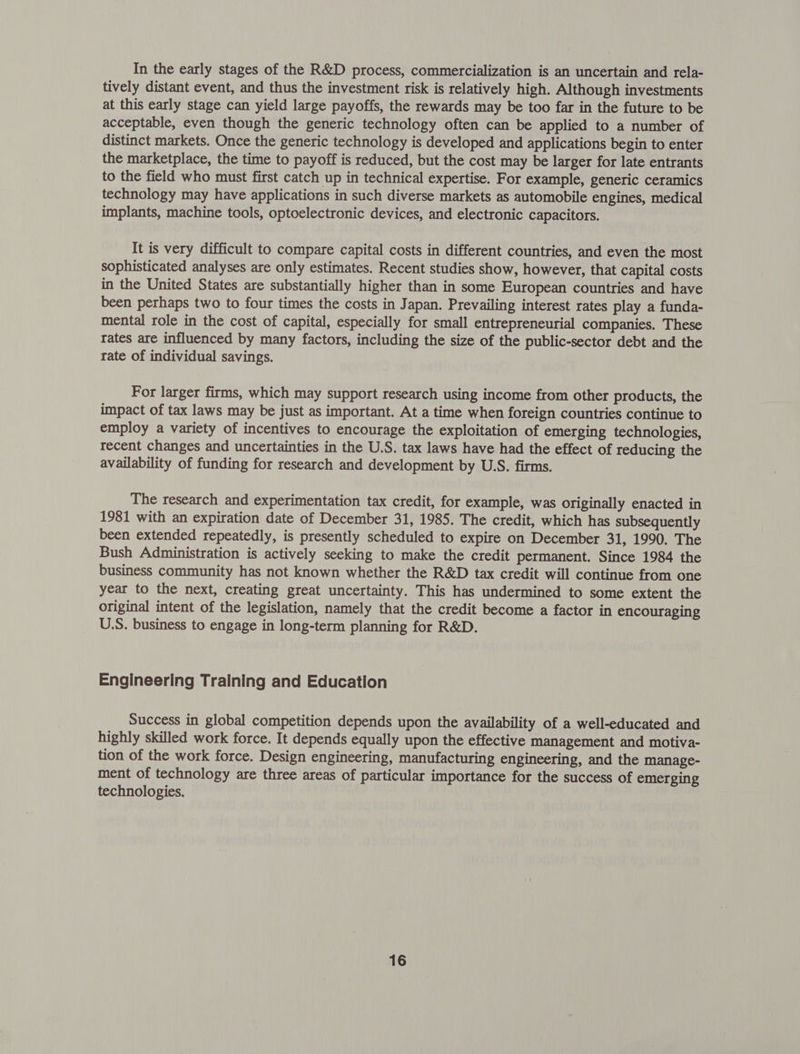 In the early stages of the R&D process, commercialization is an uncertain and rela- tively distant event, and thus the investment risk is relatively high. Although investments at this early stage can yield large payoffs, the rewards may be too far in the future to be acceptable, even though the generic technology often can be applied to a number of distinct markets. Once the generic technology is developed and applications begin to enter the marketplace, the time to payoff is reduced, but the cost may be larger for late entrants to the field who must first catch up in technical expertise. For example, generic ceramics technology may have applications in such diverse markets as automobile engines, medical implants, machine tools, optoelectronic devices, and electronic capacitors. It is very difficult to compare capital costs in different countries, and even the most sophisticated analyses are only estimates. Recent studies show, however, that capital costs in the United States are substantially higher than in some European countries and have been perhaps two to four times the costs in Japan. Prevailing interest rates play a funda- mental role in the cost of capital, especially for small entrepreneurial companies. These rates are influenced by many factors, including the size of the public-sector debt and the rate of individual savings. For larger firms, which may support research using income from other products, the impact of tax laws may be just as important. At a time when foreign countries continue to employ a variety of incentives to encourage the exploitation of emerging technologies, recent changes and uncertainties in the U.S. tax laws have had the effect of reducing the availability of funding for research and development by U.S. firms. The research and experimentation tax credit, for example, was originally enacted in 1981 with an expiration date of December 31, 1985. The credit, which has subsequently been extended repeatedly, is presently scheduled to expire on December 31, 1990. The Bush Administration is actively seeking to make the credit permanent. Since 1984 the business community has not known whether the R&D tax credit will continue from one year to the next, creating great uncertainty. This has undermined to some extent the original intent of the legislation, namely that the credit become a factor in encouraging U.S. business to engage in long-term planning for R&D. Engineering Training and Education Success in global competition depends upon the availability of a well-educated and highly skilled work force. It depends equally upon the effective management and motiva- tion of the work force. Design engineering, manufacturing engineering, and the manage- ment of technology are three areas of particular importance for the success of emerging technologies.