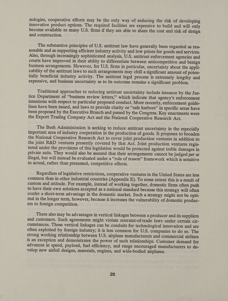 nologies, cooperative efforts may be the only way of reducing the risk of developing innovative product options. The required facilities are expensive to build and will only become available to many U.S. firms if they are able to share the cost and risk of design and construction. The substantive principles of U.S. antitrust law have generally been regarded as rea- sonable and as supporting efficient industry activity and low prices for goods and services. Also, through increasingly sophisticated analysis, U.S. antitrust enforcement agencies and courts have improved in their ability to differentiate between anticompetitive and benign business arrangements. However, for U.S. firms in particular, uncertainty about the appli- cability of the antitrust laws to such arrangements may chill a significant amount of poten- tially beneficial industry activity. The antitrust legal process is extremely lengthy and expensive, and business uncertainty as to its outcome remains a significant problem. Traditional approaches to reducing antitrust uncertainty include issuance by the Jus- tice Department of “business review letters,” which indicate that agency’s enforcement intentions with respect to particular proposed conduct. More recently, enforcement guide- lines have been issued, and laws to provide clarity or “safe harbors” in specific areas have been proposed by the Executive Branch and passed by the Congress. Key enactments were the Export Trading Company Act and the National Cooperative Research Act. The Bush Administration is seeking to reduce antitrust uncertainty in the especially important area of industry cooperation in the production of goods. It proposes to broaden the National Cooperative Research Act to cover joint production ventures in addition to the joint R&amp;D ventures presently covered by that Act. Joint production ventures regis- tered under the provisions of this legislation would be protected against treble damages in private suits. They would also be assured that their arrangements cannot be judged per se illegal, but will instead be evaluated under a “rule of reason” framework which is sensitive to actual, rather than presumed, competitive effects. Regardless of legislative restrictions, cooperative ventures in the United States are less common than in other industrial countries (Appendix E). To some extent this is a result of custom and attitude. For example, instead of working together, domestic firms often push to have their own solutions accepted as a national standard because this strategy will often confer a short-term advantage in the domestic market. Such a strategy might not be opti- mal in the longer term, however, because it increases the vulnerability of domestic produc- ers to foreign competition. There also may be advantages in vertical linkages between a producer and its suppliers and customers. Such agreements might violate restraint-of-trade laws under certain cir- cumstances. These vertical linkages can be conduits for technological innovation and are often exploited by foreign industry; it is less common for U.S. companies to do so. The strong working relationship between U.S. airplane manufacturers and commercial airlines is an exception and demonstrates the power of such relationships. Customer demand for advances in speed, payload, fuel efficiency, and range encouraged manufacturers to de- velop new airfoil designs, materials, engines, and wide-bodied airplanes.