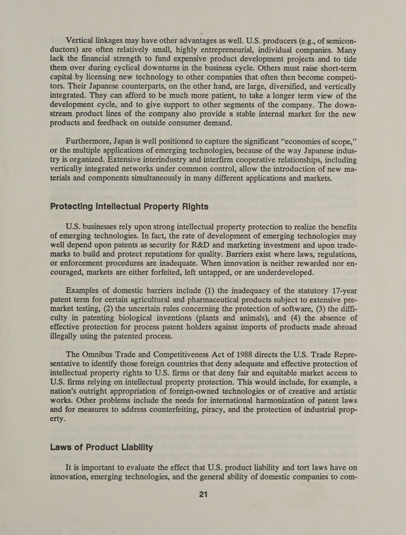 Vertical linkages may have other advantages as well. U.S. producers (e.g., of semicon- ductors) are often relatively small, highly entrepreneurial, individual companies. Many lack the financial strength to fund expensive product development projects and to tide them over during cyclical downturns in the business cycle. Others must raise short-term capital. by licensing new technology to other companies that often then become competi- tors. Their Japanese counterparts, on the other hand, are large, diversified, and vertically integrated. They can afford to be much more patient, to take a longer term view of the development cycle, and to give support to other segments of the company. The down- stream product lines of the company also provide a stable internal market for the new products and feedback on outside consumer demand. Furthermore, Japan is well positioned to capture the significant “economies of scope,” or the multiple applications of emerging technologies, because of the way Japanese indus- try is organized. Extensive interindustry and interfirm cooperative relationships, including vertically integrated networks under common control, allow the introduction of new ma- terials and components simultaneously in many different applications and markets. Protecting Intellectual Property Rights U.S. businesses rely upon strong intellectual property protection to realize the benefits of emerging technologies. In fact, the rate of development of emerging technologies may well depend upon patents as security for R&amp;D and marketing investment and upon trade- marks to build and protect reputations for quality. Barriers exist where laws, regulations, or enforcement procedures are inadequate. When innovation is neither rewarded nor en- couraged, markets are either forfeited, left untapped, or are underdeveloped. Examples of domestic barriers include (1) the inadequacy of the statutory 17-year patent term for certain agricultural and pharmaceutical products subject to extensive pre- market testing, (2) the uncertain rules concerning the protection of software, (3) the diffi- culty in patenting biological inventions (plants and animals), and (4) the absence of effective protection for process patent holders against imports of products made abroad illegally using the patented process. The Omnibus Trade and Competitiveness Act of 1988 directs the U.S. Trade Repre- sentative to identify those foreign countries that deny adequate and effective protection of intellectual property rights to U.S. firms or that deny fair and equitable market access to U.S. firms relying on intellectual property protection. This would include, for example, a nation’s outright appropriation of foreign-owned technologies or of creative and artistic works. Other problems include the needs for international harmonization of patent laws and for measures to address counterfeiting, piracy, and the protection of industrial prop- erty. Laws of Product Liability It is important to evaluate the effect that U.S. product liability and tort laws have on innovation, emerging technologies, and the general ability of domestic companies to com-
