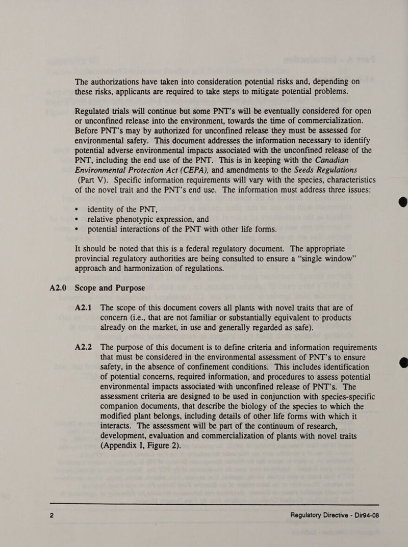 A2.0 The authorizations have taken into consideration potential risks and, depending on these risks, applicants are required to take steps to mitigate potential problems. Regulated trials will continue but some PNT’s will be eventually considered for open or unconfined release into the environment, towards the time of commercialization. Before PNT’s may by authorized for unconfined release they must be assessed for environmental safety. This document addresses the information necessary to identify potential adverse environmental impacts associated with the unconfined release of the Environmental Protection Act (CEPA), and amendments to the Seeds Regulations (Part V). Specific information requirements will vary with the species, characteristics of the novel trait and the PNT’s end use. The information must address three issues: e identity of the PNT, e relative phenotypic expression, and ¢ potential interactions of the PNT with other life forms. It should be noted that this is a federal regulatory document. The appropriate provincial regulatory authorities are being consulted to ensure a “single window” approach and harmonization of regulations. Scope and Purpose A2.1 The scope of this document covers all plants with novel traits that are of concern (i.e., that are not familiar or substantially equivalent to products already on the market, in use and generally regarded as safe). A2.2 The purpose of this document is to define criteria and information requirements that must be considered in the environmental assessment of PNT’s to ensure safety, in the absence of confinement conditions. This includes identification of potential concerns, required information, and procedures to assess potential environmental impacts associated with unconfined release of PNT’s. The assessment Criteria are designed to be used in conjunction with species-specific companion documents, that describe the biology of the species to which the modified plant belongs, including details of other life forms with which it interacts. The assessment will be part of the continuum of research, development, evaluation and commercialization of plants with novel traits (Appendix I, Figure 2).  Regulatory Directive - Dir94-08  