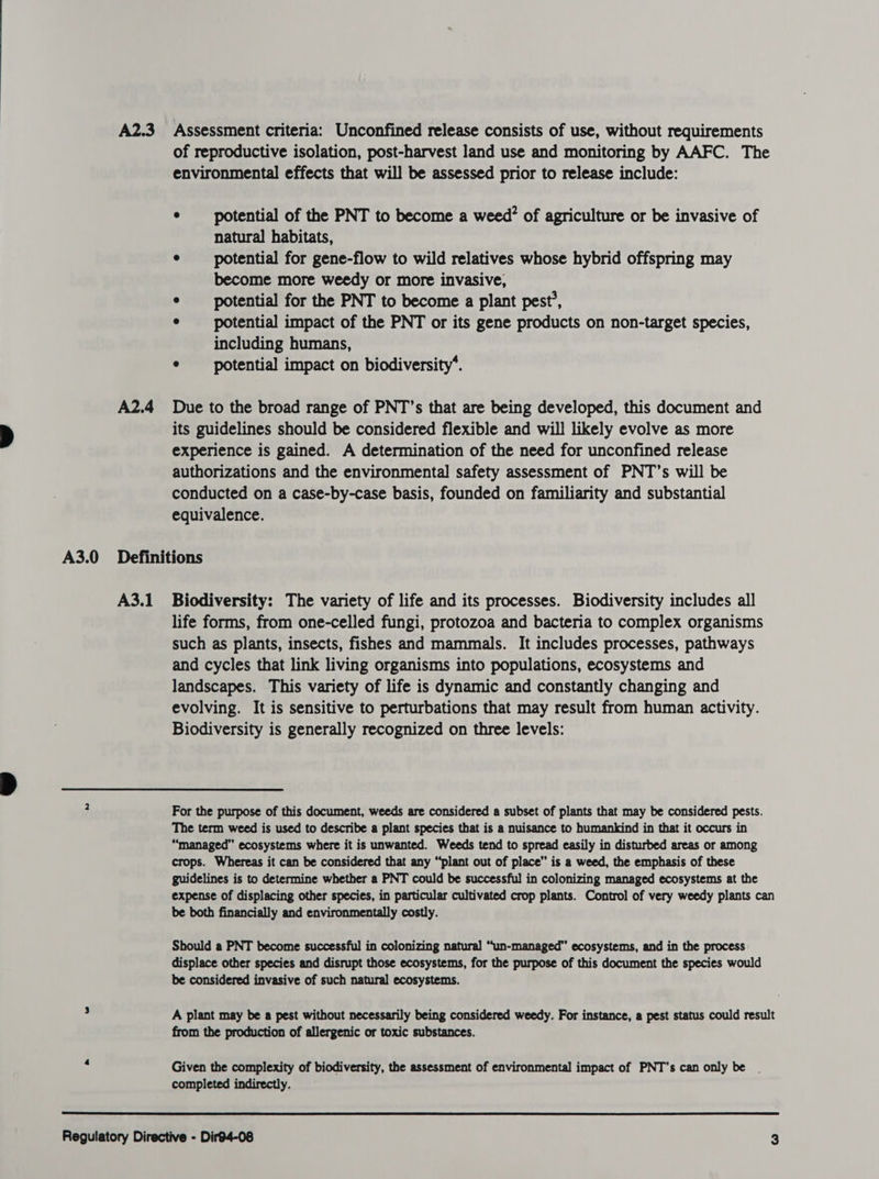 A2.3 Assessment criteria: Unconfined release consists of use, without requirements of reproductive isolation, post-harvest land use and monitoring by AAFC. The environmental effects that will be assessed prior to release include: ° potential of the PNT to become a weed? of agriculture or be invasive of natural habitats, e potential for gene-flow to wild relatives whose hybrid offspring may become more weedy or more invasive, ¢ potential for the PNT to become a plant pest’, e potential impact of the PNT or its gene products on non-target species, including humans, * potential impact on biodiversity’. A2.4 Due to the broad range of PNT’s that are being developed, this document and its guidelines should be considered flexible and will likely evolve as more experience is gained. A determination of the need for unconfined release authorizations and the environmental safety assessment of PNT’s will be conducted on a case-by-case basis, founded on familiarity and substantial equivalence. A3.0 Definitions A3.1 Biodiversity: The variety of life and its processes. Biodiversity includes all life forms, from one-celled fungi, protozoa and bacteria to complex organisms such as plants, insects, fishes and mammals. It includes processes, pathways and cycles that link living organisms into populations, ecosystems and landscapes. This variety of life is dynamic and constantly changing and evolving. It is sensitive to perturbations that may result from human activity. Biodiversity is generally recognized on three levels: 2 For the purpose of this document, weeds are considered a subset of plants that may be considered pests. The term weed is used to describe a plant species that is a nuisance to humankind in that it occurs in “managed” ecosystems where it is unwanted. Weeds tend to spread easily in disturbed areas or among crops. Whereas it can be considered that any “plant out of place” is a weed, the emphasis of these guidelines is to determine whether a PNT could be successful in colonizing managed ecosystems at the expense of displacing other species, in particular cultivated crop plants. Control of very weedy plants can be both financially and environmentally costly. Should a PNT become successful in colonizing natural “un-managed” ecosystems, and in the process displace other species and disrupt those ecosystems, for the purpose of this document the species would be considered invasive of such natural ecosystems. : A plant may be a pest without necessarily being considered weedy. For instance, a pest status could result from the production of allergenic or toxic substances. Given the complexity of biodiversity, the assessment of environmental impact of PNT’s can only be | completed indirectly. 