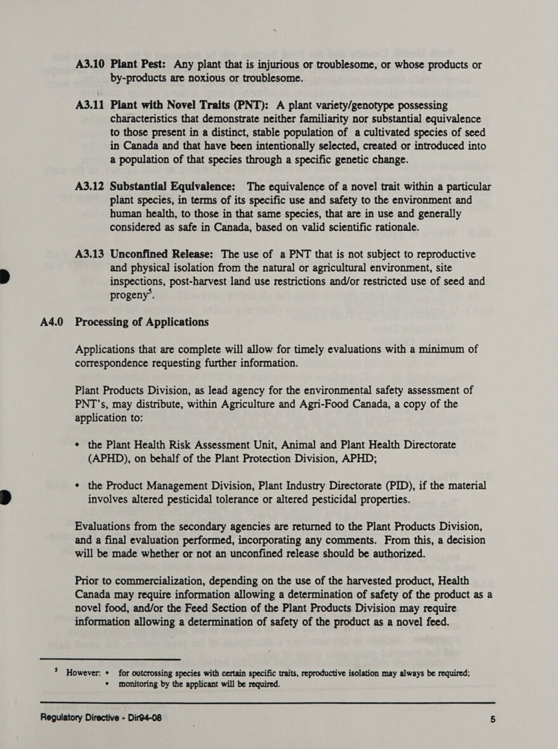 A3.10 Plant Pest: Any plant that is injurious or troublesome, or whose products or by-products are noxious or troublesome. A3.11 Plant with Novel Traits (PNT): A plant variety/genotype possessing characteristics that demonstrate neither familiarity nor substantial equivalence to those present in a distinct, stable population of a cultivated species of seed in Canada and that have been intentionally selected, created or introduced into A3.12 Substantial Equivalence: The equivalence of a novel trait within a particular plant species, in terms of its specific use and safety to the environment and human health, to those in that same species, that are in use and generally considered as safe in Canada, based on valid scientific rationale. A3.13 Unconfined Release: The use of a PNT that is not subject to reproductive and physical isolation from the natural or agricultural environment, site inspections, post-harvest land use restrictions and/or restricted use of seed and progeny’. Applications that are complete will allow for timely evaluations with a minimum of correspondence requesting further information. Plant Products Division, as lead agency for the environmental safety assessment of PNT’s, may distribute, within Agriculture and Agri-Food Canada, a copy of the application to: e the Plant Health Risk Assessment Unit, Animal and Plant Health Directorate (APHD), on behalf of the Plant Protection Division, APHD; ¢ the Product Management Division, Plant Industry Directorate (PID), if the material involves altered pesticidal tolerance or altered pesticidal properties. Evaluations from the secondary agencies are returned to the Plant Products Division, and a final evaluation performed, incorporating any comments. From this, a decision will be made whether or not an unconfined release should be authorized. Prior to commercialization, depending on the use of the harvested product, Health Canada may require information allowing a determination of safety of the product as a novel food, and/or the Feed Section of the Plant Products Division may require information allowing a determination of safety of the product as a novel feed. * monitoring by the applicant will be required.