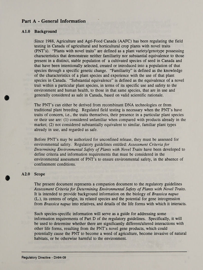 A2.0 Since 1988, Agriculture and Agri-Food Canada (AAFC) has been regulating the field testing in Canada of agricultural and horticultural crop plants with novel traits (PNT’s). “Plants with novel traits” are defined as a plant variety/genotype possessing characteristics that demonstrate neither familiarity nor substantial equivalence to those present in a distinct, stable population of a cultivated species of seed in Canada and that have been intentionally selected, created or introduced into a population of that species through a specific genetic change. “Familiarity” is defined as the knowledge of the characteristics of a plant species and experience with the use of that plant species in Canada. “Substantial equivalence” is defined as the equivalence of a novel trait within a particular plant species, in terms of its specific use and safety to the environment and human health, to those in that same species, that are in use and generally considered as safe in Canada, based on valid scientific rationale. The PNT’s can either be derived from recombinant DNA technologies or from traditional plant breeding. Regulated field testing is necessary when the PNT’s have traits of concern, i.e., the traits themselves, their presence in a particular plant species market; (2) not considered substantially equivalent to similar, familiar plant types already in use, and regarded as safe. Before PNT’s may be authorized for unconfined release, they must be assessed for environmental safety. Regulatory guidelines entitled: Assessment Criteria for Determining Environmental Safety of Plants with Novel Traits have been developed to define criteria and information requirements that must be considered in the environmental assessment of PNT’s to ensure environmental safety, in the absence of confinement conditions. Scope The present document represents a companion document to the regulatory guidelines Assessment Criteria for Determining Environmental Safety of Plants with Novel Traits. It is intended to provide background information on the biology of Brassica napus (L.), its centres of origin, its related species and the potential for gene introgression from Brassica napus into relatives, and details of the life forms with which it interacts. Such species-specific information will serve as a guide for addressing some information requirements of Part D of the regulatory guidelines. Specifically, it will be used to determine whether there are significantly different/altered interactions with — other life forms, resulting from the PNT’s novel gene products, which could potentially cause the PNT to become a weed of agriculture, become invasive of natural habitats, or be otherwise harmful to the environment.