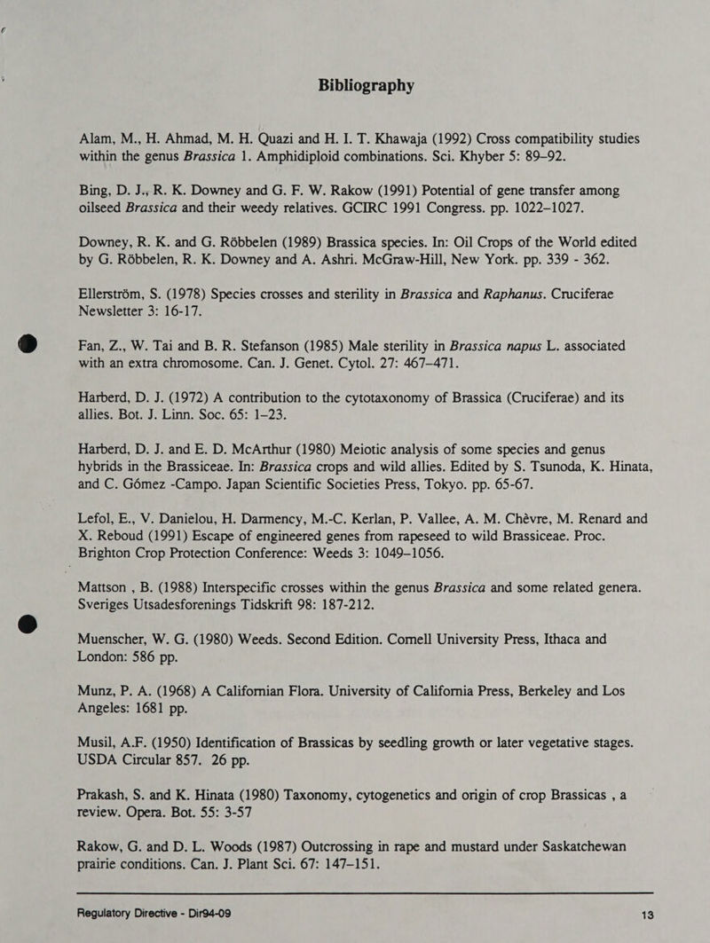 Bibliography Alam, M., H. Ahmad, M. H. Quazi and H. I. T. Khawaja (1992) Cross compatibility studies within the genus Brassica 1. Amphidiploid combinations. Sci. Khyber 5: 89-92. Bing, D. J.,; R. K. Downey and G. F. W. Rakow (1991) Potential of gene transfer among oilseed Brassica and their weedy relatives. GCIRC 1991 Congress. pp. 1022-1027. Downey, R. K. and G. Rébbelen (1989) Brassica species. In: Oil Crops of the World edited by G. Rébbelen, R. K. Downey and A. Ashri. McGraw-Hill, New York. pp. 339 - 362. Ellerstrém, S. (1978) Species crosses and sterility in Brassica and Raphanus. Cruciferae Newsletter 3: 16-17. Fan, Z., W. Tai and B. R. Stefanson (1985) Male sterility in Brassica napus L. associated with an extra chromosome. Can. J. Genet. Cytol. 27: 467-471. Harberd, D. J. (1972) A contribution to the cytotaxonomy of Brassica (Cruciferae) and its allies. Bot. J. Linn. Soc. 65: 1-23. Harberd, D. J. and E. D. McArthur (1980) Meiotic analysis of some species and genus hybrids in the Brassiceae. In: Brassica crops and wild allies. Edited by S. Tsunoda, K. Hinata, and C. Gémez -Campo. Japan Scientific Societies Press, Tokyo. pp. 65-67. Lefol, E., V. Danielou, H. Darmency, M.-C. Kerlan, P. Vallee, A. M. Chévre, M. Renard and X. Reboud (1991) Escape of engineered genes from rapeseed to wild Brassiceae. Proc. Brighton Crop Protection Conference: Weeds 3: 1049-1056. Mattson , B. (1988) Interspecific crosses within the genus Brassica and some related genera. Sveriges Utsadesforenings Tidskrift 98: 187-212. Muenscher, W. G. (1980) Weeds. Second Edition. Comell University Press, Ithaca and London: 586 pp. Munz, P. A. (1968) A Californian Flora. University of California Press, Berkeley and Los Angeles: 1681 pp. Musil, A.F. (1950) Identification of Brassicas by seedling growth or later vegetative stages. USDA Circular 857. 26 pp. Prakash, S. and K. Hinata (1980) Taxonomy, cytogenetics and origin of crop Brassicas , a review. Opera. Bot. 55: 3-57 Rakow, G. and D. L. Woods (1987) Outcrossing in rape and mustard under Saskatchewan prairie conditions. Can. J. Plant Sci. 67: 147-151.