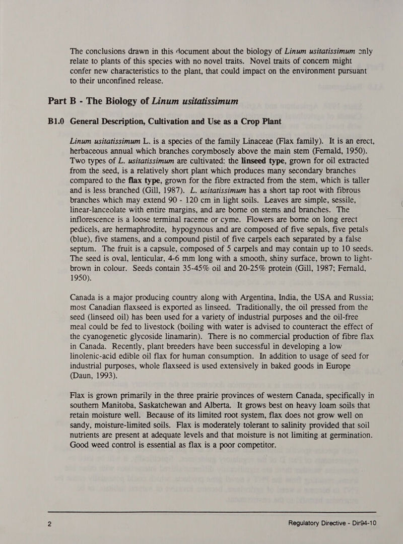 The conclusions drawn in this document about the biology of Linum usitatissimum only relate to plants of this species with no novel traits. Novel traits of concern might confer new characteristics to the plant, that could impact on the environment pursuant to their unconfined release. Part B - The Biology of Linum usitatissimum B1.0 General Description, Cultivation and Use as a Crop Plant Linum usitatissimum L. is a species of the family Linaceae (Flax family). It is an erect, herbaceous annual which branches corymbosely above the main stem (Fernald, 1950). Two types of L. usitatissimum are cultivated: the linseed type, grown for oil extracted from the seed, is a relatively short plant which produces many secondary branches compared to the flax type, grown for the fibre extracted from the stem, which is taller and is less branched (Gill, 1987). L. usitatissimum has a short tap root with fibrous branches which may extend 90 - 120 cm in light soils. Leaves are simple, sessile, linear-lanceolate with entire margins, and are borne on stems and branches. The inflorescence is a loose terminal raceme or cyme. Flowers are borne on long erect pedicels, are hermaphrodite, hypogynous and are composed of five sepals, five petals (blue), five stamens, and a compound pistil of five carpels each separated by a false septum. The fruit is a capsule, composed of 5 carpels and may contain up to 10 seeds. The seed is oval, lenticular, 4-6 mm long with a smooth, shiny surface, brown to light- brown in colour. Seeds contain 35-45% oil and 20-25% protein (Gill, 1987; Fernald, 1950). Canada is a major producing country along with Argentina, India, the USA and Russia; most Canadian flaxseed is exported as linseed. Traditionally, the oil pressed from the seed (linseed oil) has been used for a variety of industrial purposes and the oil-free meal could be fed to livestock (boiling with water is advised to counteract the effect of the cyanogenetic glycoside linamarin). There is no commercial production of fibre flax in Canada. Recently, plant breeders have been successful in developing a low linolenic-acid edible oil flax for human consumption. In addition to usage of seed for industrial purposes, whole flaxseed is used extensively in baked goods in Europe (Daun, 1993). Flax is grown primarily in the three prairie provinces of western Canada, specifically in southern Manitoba, Saskatchewan and Alberta. It grows best on heavy loam soils that retain moisture well. Because of its limited root system, flax does not grow well on sandy, moisture-limited soils. Flax is moderately tolerant to salinity provided that soil nutrients are present at adequate levels and that moisture is not limiting at germination. Good weed control is essential as flax is a poor competitor.