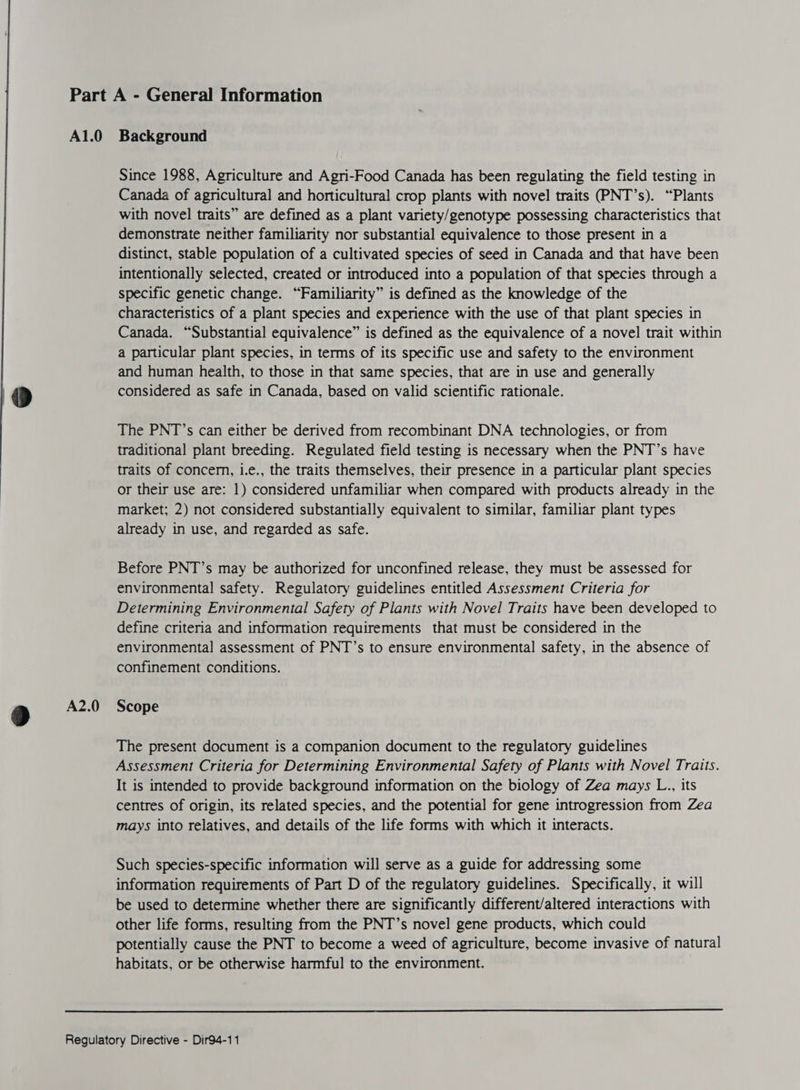 A2.0 Since 1988, Agriculture and Agri-Food Canada has been regulating the field testing in Canada of agricultural and horticultural crop plants with novel traits (PNT’s). “Plants with novel traits” are defined as a plant variety/genotype possessing characteristics that demonstrate neither familiarity nor substantial equivalence to those present in a distinct, stable population of a cultivated species of seed in Canada and that have been intentionally selected, created or introduced into a population of that species through a specific genetic change. “Familiarity” is defined as the knowledge of the characteristics of a plant species and experience with the use of that plant species in Canada. “Substantial equivalence” is defined as the equivalence of a novel trait within a particular plant species, in terms of its specific use and safety to the environment and human health, to those in that same species, that are in use and generally considered as safe in Canada, based on valid scientific rationale. The PNT’s can either be derived from recombinant DNA technologies, or from traditional plant breeding. Regulated field testing is necessary when the PNT’s have traits of concer, i.e., the traits themselves, their presence in a particular plant species market; 2) not considered substantially equivalent to similar, familiar plant types already in use, and regarded as safe. Before PNT’s may be authorized for unconfined release, they must be assessed for environmental safety. Regulatory guidelines entitled Assessment Criteria for Determining Environmental Safety of Plants with Novel Traits have been developed to define criteria and information requirements that must be considered in the environmental assessment of PNT’s to ensure environmental safety, in the absence of confinement conditions. Scope The present document is a companion document to the regulatory guidelines Assessment Criteria for Determining Environmental Safety of Plants with Novel Traits. It is intended to provide background information on the biology of Zea mays L., its centres of origin, its related species, and the potential for gene introgression from Zea mays into relatives, and details of the life forms with which it interacts. Such species-specific information will serve as a guide for addressing some information requirements of Part D of the regulatory guidelines. Specifically, it will be used to determine whether there are significantly different/altered interactions with other life forms, resulting from the PNT’s novel gene products, which could potentially cause the PNT to become a weed of agriculture, become invasive of natural habitats, or be otherwise harmful to the environment. 