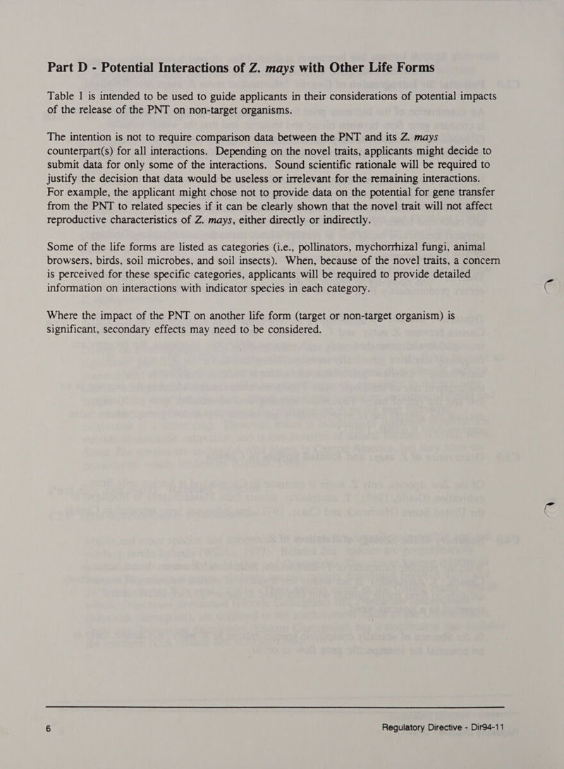 Part D - Potential Interactions of Z. mays with Other Life Forms Table 1 is intended to be used to guide applicants in their considerations of potential impacts of the release of the PNT on non-target organisms. The intention is not to require comparison data between the PNT and its Z. mays counterpart(s) for all interactions. Depending on the novel traits, applicants might decide to submit data for only some of the interactions. Sound scientific rationale will be required to justify the decision that data would be useless or irrelevant for the remaining interactions. For example, the applicant might chose not to provide data on the potential for gene transfer from the PNT to related species if it can be clearly shown that the novel trait will not affect reproductive characteristics of Z. mays, either directly or indirectly. Some of the life forms are listed as categories (i.e., pollinators, mychorrhizal fungi, animal browsers, birds, soil microbes, and soil insects). When, because of the novel traits, a concern is perceived for these specific categories, applicants will be required to provide detailed information on interactions with indicator species in each category. Where the impact of the PNT on another life form (target or non-target organism) is significant, secondary effects may need to be considered.