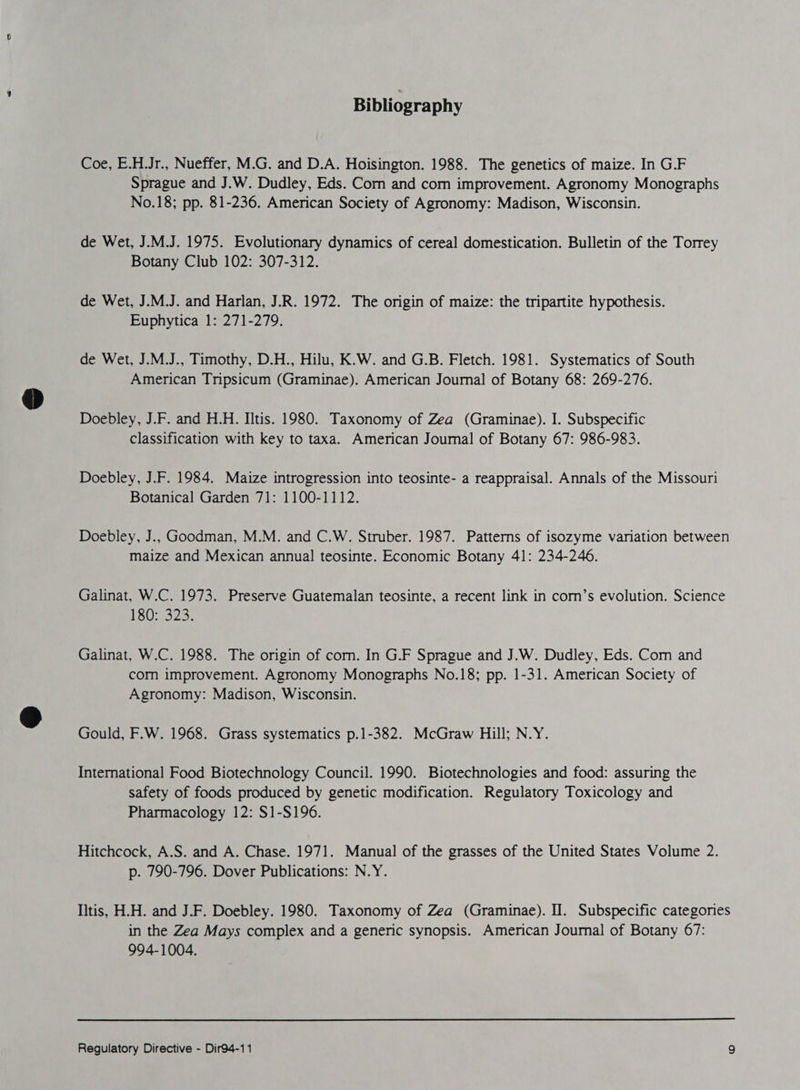 Bibliography Coe, E.H.Jr., Nueffer, M.G. and D.A. Hoisington. 1988. The genetics of maize. In G.F Sprague and J.W. Dudley, Eds. Corn and com improvement. Agronomy Monographs No.18; pp. 81-236. American Society of Agronomy: Madison, Wisconsin. de Wet, J.M.J. 1975. Evolutionary dynamics of cereal domestication. Bulletin of the Torrey Botany Club 102: 307-312. de Wet, J.M.J. and Harlan, J.R. 1972. The origin of maize: the tripartite hypothesis. Euphytica 1: 271-279. de Wet, J.M.J., Timothy, D.H., Hilu, K.W. and G.B. Fletch. 1981. Systematics of South American Tripsicum (Graminae). American Journal of Botany 68: 269-276. Doebley, J.F. and H.H. IItis. 1980. Taxonomy of Zea (Graminae). I. Subspecific classification with key to taxa. American Journal of Botany 67: 986-983. Doebley, J.F. 1984. Maize introgression into teosinte- a reappraisal. Annals of the Missouri Botanical Garden 71: 1100-1112. Doebley, J.. Goodman, M.M. and C.W. Struber. 1987. Patterns of isozyme variation between maize and Mexican annual teosinte. Economic Botany 41: 234-246. Galinat, W.C. 1973. Preserve Guatemalan teosinte, a recent link in corn’s evolution. Science 18025323: Galinat, W.C. 1988. The origin of corn. In G.F Sprague and J.W. Dudley, Eds. Com and com improvement. Agronomy Monographs No.18; pp. 1-31. American Society of Agronomy: Madison, Wisconsin. Gould, F.W. 1968. Grass systematics p.1-382. McGraw Hill; N.Y. International Food Biotechnology Council. 1990. Biotechnologies and food: assuring the safety of foods produced by genetic modification. Regulatory Toxicology and Pharmacology 12: $1-S196. Hitchcock, A.S. and A. Chase. 1971. Manual of the grasses of the United States Volume 2. p. 790-796. Dover Publications: N.Y. Iitis, HH. and J.F. Doebley. 1980. Taxonomy of Zea (Graminae). Il. Subspecific categories in the Zea Mays complex and a generic synopsis. American Journal of Botany 67: 994-1004.