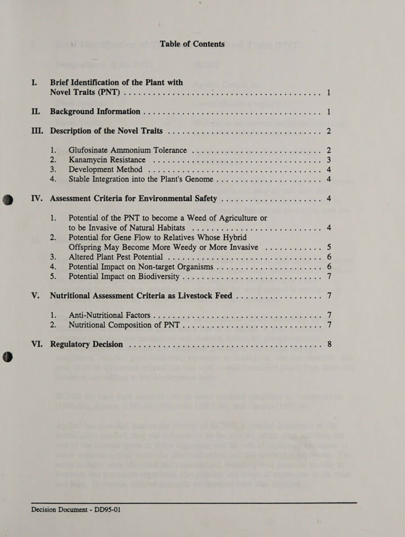 Table of Contents I. Brief Identification of the Plant with PMO MELE TICSECERIN Emery) et tee ces ous fac dS se eed a hee e¥iy ee a's De SCR OTOUNIG INIOMTUIAHION | 5s sien os cs wc cs ele se ces naee eens III. Description of the Novel Traits ............... cece eee eee eee Peeutosinate Ammonium Tolerance oii... discs cos: dee nana (pie ls Gem wae sues o MEE ONGC IM SCSISIANCE 45. 6.40. ss agehanehiiebsielenie 6000 cs cs bebe ees Ue ae VICLNOG 1 iy. 02 n yAe iets oes ese eieie 4 an se kde sg eee 4 + Peotae anvegtauon unto the Plant's Genomes. oye... 95 ve eye) soos cepa wie IV. Assessment Criteria for Environmental Safety ..................... 1. Potential of the PNT to become a Weed of Agriculture or ROmase Mean VESOP NALS al FIADILATS fs bie + s.ceie ies poses ore ov Swi sie ov els 2. Potential for Gene Flow to Relatives Whose Hybrid Offspring May Become More Weedy or More Invasive ............ OP CTCOEE ADAP CSUGP ORCA cosy a desk Shouse Coabsmberd ie ake ysisnegeusine o¢s 4. Potential Impact on Non-target Organisms .................0008- MEET la IAC ELON IOCIVCISIEY, wre: cag onhuels hiecases, tec trainin t= year ie aie.4i V. Nutritional Assessment Criteria as Livestock Feed .................. Pe OLIEINUT ION Ale BACEOTS Sooo hii eo. 6 sinee a npepotetar aincainleks spacdig sl &amp; ane viaye A SUE OD A OMIDOSINON OLIN boa. a a. -Yescue cele Bee Reta <i ldo > sings feted Diem cm ERLE EE CERENG bas Aya eco eh's Patch inn o, 9 peyty cna M mye 24h nagiale *