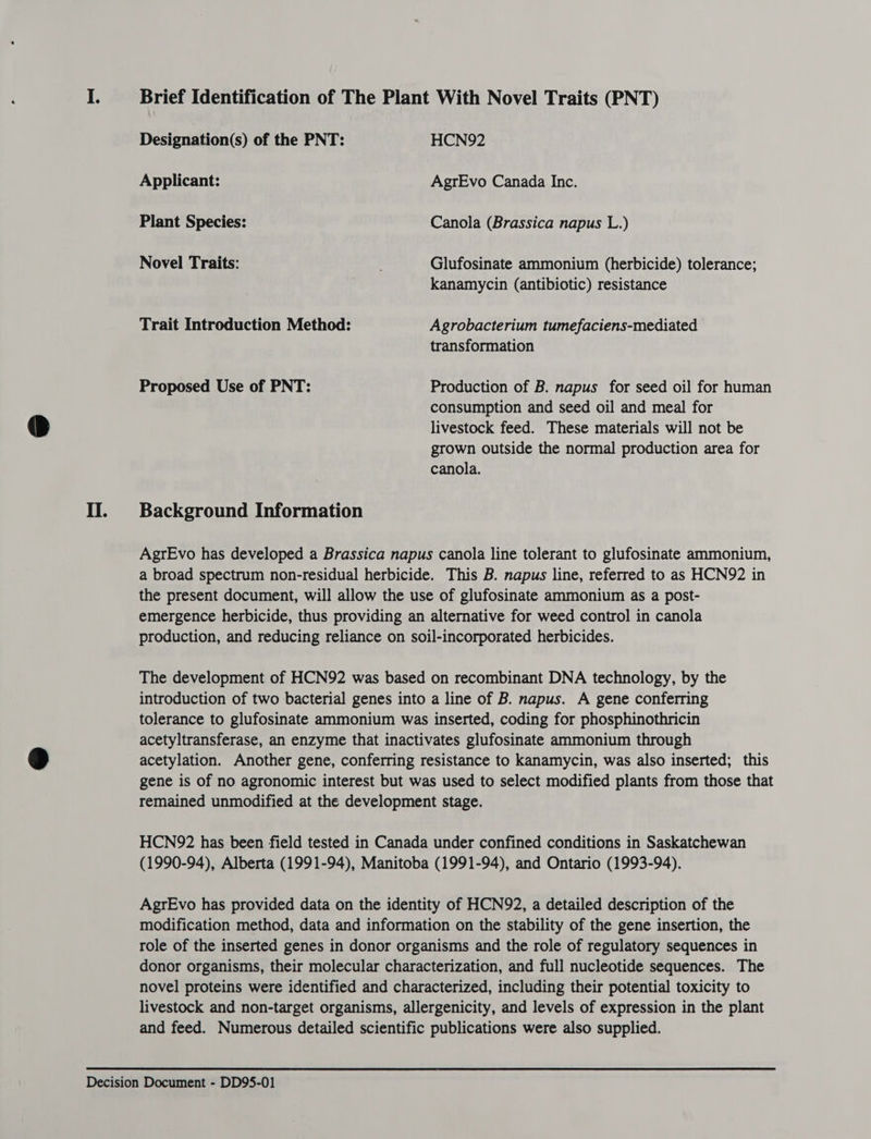 Il. Brief Identification of The Plant With Novel Traits (PNT) Designation(s) of the PNT: HCN92 Applicant: AgrEvo Canada Inc. Plant Species: Canola (Brassica napus L.) Novel Traits: ; Glufosinate ammonium (herbicide) tolerance; kanamycin (antibiotic) resistance Trait Introduction Method: Agrobacterium tumefaciens-mediated transformation Proposed Use of PNT: Production of B. napus for seed oil for human consumption and seed oil and meal for livestock feed. These materials will not be grown outside the normal production area for canola. Background Information AgrEvo has developed a Brassica napus canola line tolerant to glufosinate ammonium, a broad spectrum non-residual herbicide. This B. napus line, referred to as HCN92 in the present document, will allow the use of glufosinate ammonium as a post- emergence herbicide, thus providing an alternative for weed control in canola production, and reducing reliance on soil-incorporated herbicides. The development of HCN92 was based on recombinant DNA technology, by the introduction of two bacterial genes into a line of B. napus. A gene conferring tolerance to glufosinate ammonium was inserted, coding for phosphinothricin acetyltransferase, an enzyme that inactivates glufosinate ammonium through acetylation. Another gene, conferring resistance to kanamycin, was also inserted; this gene is of no agronomic interest but was used to select modified plants from those that remained unmodified at the development stage. HCN972 has been field tested in Canada under confined conditions in Saskatchewan (1990-94), Alberta (1991-94), Manitoba (1991-94), and Ontario (1993-94). AgrEvo has provided data on the identity of HCN92, a detailed description of the modification method, data and information on the stability of the gene insertion, the role of the inserted genes in donor organisms and the role of regulatory sequences in donor organisms, their molecular characterization, and full nucleotide sequences. The novel proteins were identified and characterized, including their potential toxicity to livestock and non-target organisms, allergenicity, and levels of expression in the plant and feed. Numerous detailed scientific publications were also supplied.
