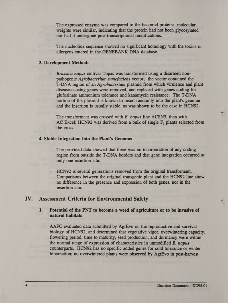 The expressed enzyme was compared to the bacterial protein: molecular weights were similar, indicating that the protein had not been glycosylated nor had it undergone post-transcriptional modifications. The nucleotide sequence showed no significant homology with the toxins or allergens entered in the GENEBANK DNA database. Brassica napus cultivar Topas was transformed using a disarmed non- pathogenic Agrobacterium tumefaciens vector; the vector contained the T-DNA region of an Agrobacterium plasmid from which virulence and plant disease-causing genes were removed, and replaced with genes coding for glufosinate ammonium tolerance and kanamycin resistance. The T-DNA portion of the plasmid is known to insert randomly into the plant's genome and the insertion is usually stable, as was shown to be the case in HCN92. The transformant was crossed with B. napus line ACSN3, then with AC Excel; HCN92 was derived from a bulk of single F, plants selected from the cross. The provided data showed that there was no incorporation of any coding region from outside the T-DNA borders and that gene integration occurred at only one insertion site. HCN972 is several generations removed from the original transformant. Comparisons between the original transgenic plant and the HCN92 line show no difference in the presence and expression of both genes, nor in the insertion site. Fa Potential of the PNT to become a weed of agriculture or to be invasive of natural habitats AAFC evaluated data submitted by AgrEvo on the reproductive and survival biology of HCN92, and determined that vegetative vigor, overwintering capacity, flowering period, time to maturity, seed production, and dormancy were within the normal range of expression of characteristics in unmodified B. napus counterparts. HCN92 has no specific added genes for cold tolerance or winter hibernation; no overwintered plants were observed by AgrEvo in post-harvest 
