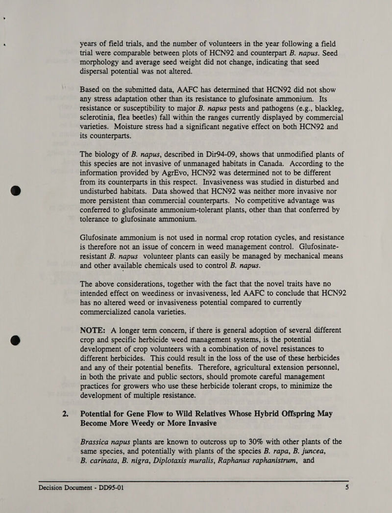 years of field trials, and the number of volunteers in the year following a field trial were comparable between plots of HCN92 and counterpart B. napus. Seed morphology and average seed weight did not change, indicating that seed dispersal potential was not altered. Based on the submitted data, AAFC has determined that HCN92 did not show any stress adaptation other than its resistance to glufosinate ammonium. Its resistance or susceptibility to major B. napus pests and pathogens (e.g., blackleg, sclerotinia, flea beetles) fall within the ranges currently displayed by commercial varieties. Moisture stress had a significant negative effect on both HCN92 and its counterparts. The biology of B. napus, described in Dir94-09, shows that unmodified plants of this species are not invasive of unmanaged habitats in Canada. According to the information provided by AgrEvo, HCN92 was determined not to be different from its counterparts in this respect. Invasiveness was studied in disturbed and undisturbed habitats. Data showed that HCN92 was neither more invasive nor more persistent than commercial counterparts. No competitive advantage was conferred to glufosinate ammonium-tolerant plants, other than that conferred by tolerance to glufosinate ammonium. Glufosinate ammonium is not used in normal crop rotation cycles, and resistance is therefore not an issue of concern in weed management control. Glufosinate- resistant B. napus volunteer plants can easily be managed by mechanical means and other available chemicals used to control B. napus. The above considerations, together with the fact that the novel traits have no intended effect on weediness or invasiveness, led AAFC to conclude that HCN92 has no altered weed or invasiveness potential compared to currently commercialized canola varieties. NOTE: A longer term concern, if there is general adoption of several different crop and specific herbicide weed management systems, is the potential development of crop volunteers with a combination of novel resistances to different herbicides. This could result in the loss of the use of these herbicides and any of their potential benefits. Therefore, agricultural extension personnel, in both the private and public sectors, should promote careful management practices for growers who use these herbicide tolerant crops, to minimize the development of multiple resistance. 2. Potential for Gene Flow to Wild Relatives Whose Hybrid Offspring May Become More Weedy or More Invasive Brassica napus plants are known to outcross up to 30% with other plants of the same species, and potentially with plants of the species B. rapa, B. juncea, B. carinata, B. nigra, Diplotaxis muralis, Raphanus raphanistrum, and