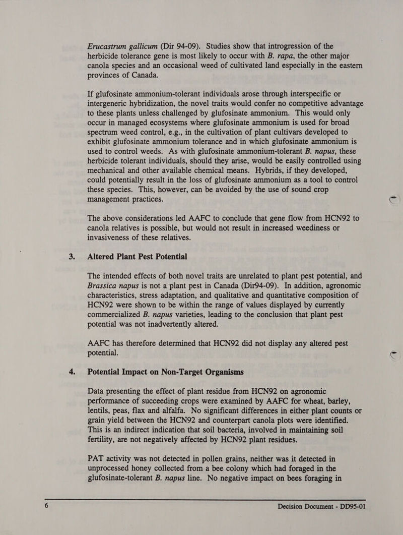 Erucastrum gallicum (Dir 94-09). Studies show that introgression of the herbicide tolerance gene is most likely to occur with B. rapa, the other major canola species and an occasional weed of cultivated land especially in the eastern provinces of Canada. If glufosinate ammonium-tolerant individuals arose through interspecific or intergeneric hybridization, the novel traits would confer no competitive advantage to these plants unless challenged by glufosinate ammonium. This would only occur in managed ecosystems where glufosinate ammonium is used for broad spectrum weed control, e.g., in the cultivation of plant cultivars developed to exhibit glufosinate ammonium tolerance and in which glufosinate ammonium is used to control weeds. As with glufosinate ammonium-tolerant B. napus, these herbicide tolerant individuals, should they arise, would be easily controlled using mechanical and other available chemical means. Hybrids, if they developed, could potentially result in the loss of glufosinate ammonium as a tool to control these species. This, however, can be avoided by the use of sound crop management practices. G The above considerations led AAFC to conclude that gene flow from HCN92 to canola relatives is possible, but would not result in increased weediness or invasiveness of these relatives. Altered Plant Pest Potential The intended effects of both novel traits are unrelated to plant pest potential, and Brassica napus is not a plant pest in Canada (Dir94-09). In addition, agronomic characteristics, stress adaptation, and qualitative and quantitative composition of HCN92 were shown to be within the range of values displayed by currently commercialized B. napus varieties, leading to the conclusion that plant pest potential was not inadvertently altered. AAFC has therefore determined that HCN92 did not display any altered pest potential. y Potential Impact on Non-Target Organisms Data presenting the effect of plant residue from HCN92 on agronomic performance of succeeding crops were examined by AAFC for wheat, barley, lentils, peas, flax and alfalfa. No significant differences in either plant counts or grain yield between the HCN92 and counterpart canola plots were identified. This is an indirect indication that soil bacteria, involved in maintaining soil fertility, are not negatively affected by HCN92 plant residues. PAT activity was not detected in pollen grains, neither was it detected in unprocessed honey collected from a bee colony which had foraged in the glufosinate-tolerant B. napus line. No negative impact on bees foraging in 
