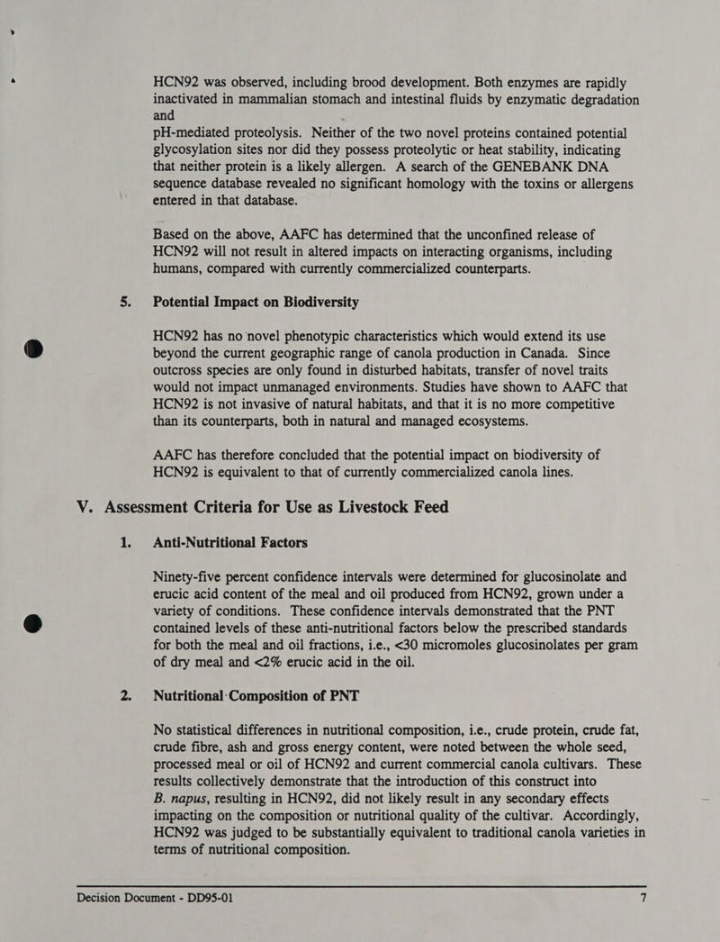HCN92 was observed, including brood development. Both enzymes are rapidly inactivated in mammalian stomach and intestinal fluids by enzymatic degradation and pH-mediated proteolysis. Neither of the two novel proteins contained potential glycosylation sites nor did they possess proteolytic or heat stability, indicating that neither protein is a likely allergen. A search of the GENEBANK DNA sequence database revealed no significant homology with the toxins or allergens entered in that database. Based on the above, AAFC has determined that the unconfined release of HCN92 will not result in altered impacts on interacting organisms, including humans, compared with currently commercialized counterparts. | 5. Potential Impact on Biodiversity HCN92 has no novel phenotypic characteristics which would extend its use beyond the current geographic range of canola production in Canada. Since outcross species are only found in disturbed habitats, transfer of novel traits would not impact unmanaged environments. Studies have shown to AAFC that HCN972 is not invasive of natural habitats, and that it is no more competitive than its counterparts, both in natural and managed ecosystems. AAFC has therefore concluded that the potential impact on biodiversity of HCN92 is equivalent to that of currently commercialized canola lines. V. Assessment Criteria for Use as Livestock Feed 1. Anti-Nutritional Factors Ninety-five percent confidence intervals were determined for glucosinolate and erucic acid content of the meal and oil produced from HCN92, grown under a variety of conditions. These confidence intervals demonstrated that the PNT contained levels of these anti-nutritional factors below the prescribed standards for both the meal and oil fractions, i.e., <30 micromoles glucosinolates per gram of dry meal and <2% erucic acid in the oil. 2. Nutritional-Composition of PNT No statistical differences in nutritional composition, i.e., crude protein, crude fat, crude fibre, ash and gross energy content, were noted between the whole seed, processed meal or oil of HCN92 and current commercial canola cultivars. These results collectively demonstrate that the introduction of this construct into B. napus, resulting in HCN92, did not likely result in any secondary effects impacting on the composition or nutritional quality of the cultivar. Accordingly, HCN92 was judged to be substantially equivalent to traditional canola varieties in terms of nutritional composition.