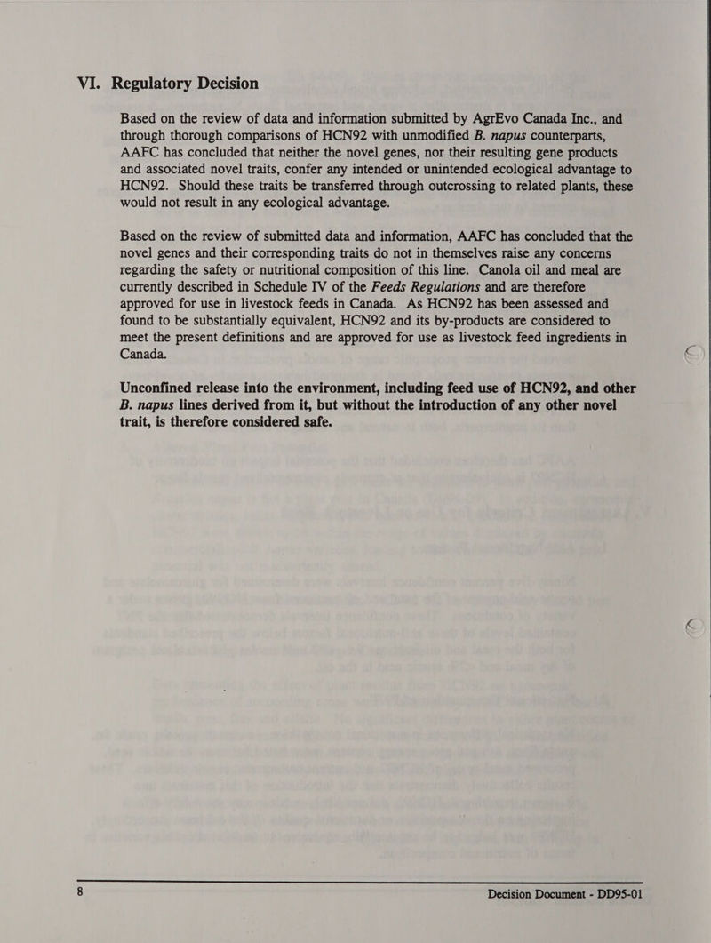 VI. Regulatory Decision Based on the review of data and information submitted by AgrEvo Canada Inc., and through thorough comparisons of HCN92 with unmodified B. napus counterparts, AAFC has concluded that neither the novel genes, nor their resulting gene products and associated novel traits, confer any intended or unintended ecological advantage to HCN92. Should these traits be transferred through outcrossing to related plants, these would not result in any ecological advantage. Based on the review of submitted data and information, AAFC has concluded that the novel genes and their corresponding traits do not in themselves raise any concerns regarding the safety or nutritional composition of this line. Canola oil and meal are currently described in Schedule IV of the Feeds Regulations and are therefore approved for use in livestock feeds in Canada. As HCN92 has been assessed and found to be substantially equivalent, HCN92 and its by-products are considered to meet the present definitions and are approved for use as livestock feed ingredients in Canada. c Unconfined release into the environment, including feed use of HCN92, and other B. napus lines derived from it, but without the introduction of any other novel trait, is therefore considered safe.  
