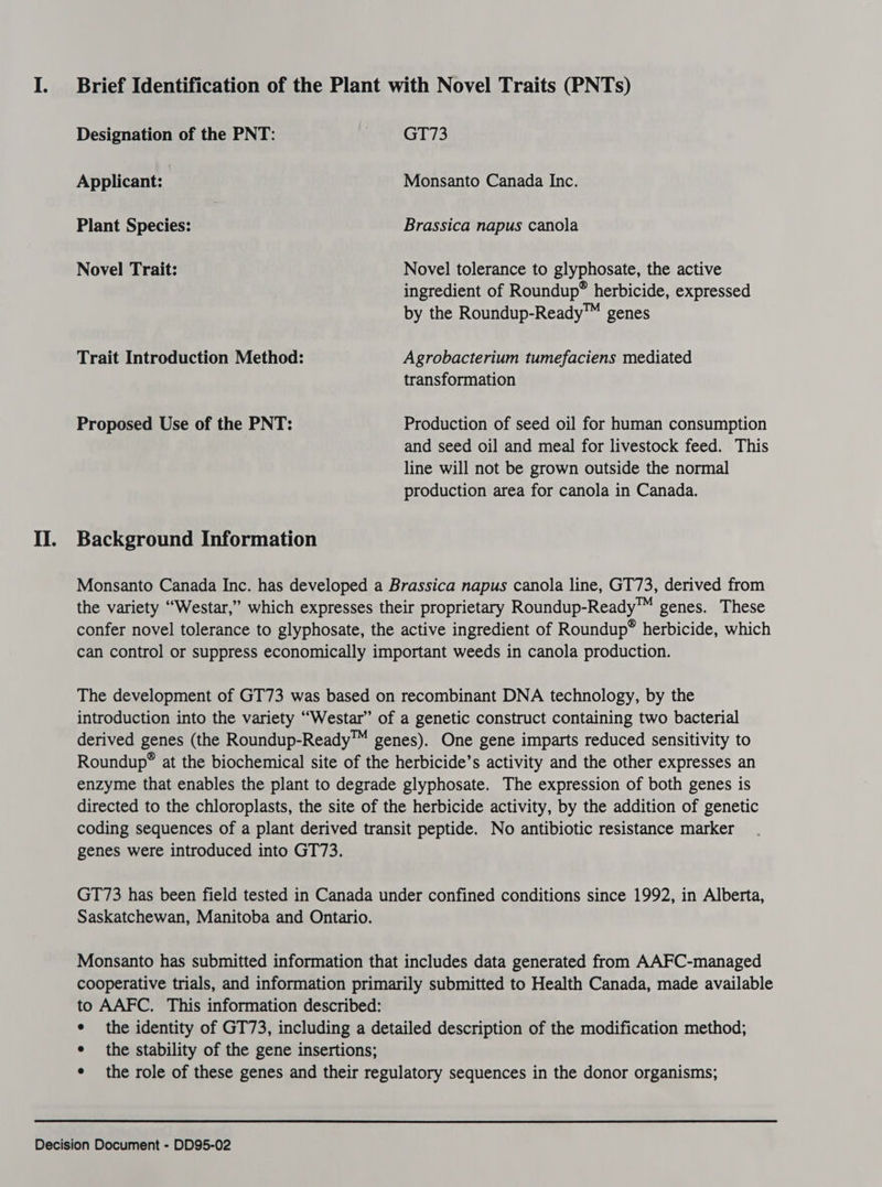 Designation of the PNT: GT73 Applicant: | Monsanto Canada Inc. Plant Species: | Brassica napus canola Novel Trait: Novel tolerance to glyphosate, the active ingredient of Roundup® herbicide, expressed by the Roundup-Ready™ genes Trait Introduction Method: Agrobacterium tumefaciens mediated transformation Proposed Use of the PNT: Production of seed oil for human consumption and seed oil and meal for livestock feed. This line will not be grown outside the normal production area for canola in Canada. II. Background Information Monsanto Canada Inc. has developed a Brassica napus canola line, GT73, derived from the variety “Westar,” which expresses their proprietary Roundup-Ready™ genes. These confer novel tolerance to glyphosate, the active ingredient of Roundup® herbicide, which can control or suppress economically important weeds in canola production. The development of GT73 was based on recombinant DNA technology, by the introduction into the variety “Westar” of a genetic construct containing two bacterial derived genes (the Roundup-Ready™ genes). One gene imparts reduced sensitivity to Roundup® at the biochemical site of the herbicide’s activity and the other expresses an enzyme that enables the plant to degrade glyphosate. The expression of both genes is directed to the chloroplasts, the site of the herbicide activity, by the addition of genetic coding sequences of a plant derived transit peptide. No antibiotic resistance marker genes were introduced into GT73. GT73 has been field tested in Canada under confined conditions since 1992, in Alberta, Saskatchewan, Manitoba and Ontario. Monsanto has submitted information that includes data generated from AAFC-managed cooperative trials, and information primarily submitted to Health Canada, made available to AAFC. This information described: ¢ the identity of GT73, including a detailed description of the modification method; ¢ the stability of the gene insertions; ¢ the role of these genes and their regulatory sequences in the donor organisms;