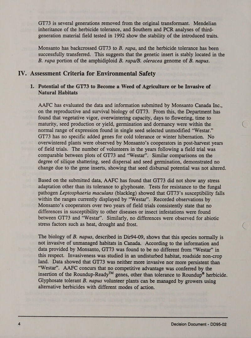 GT73 is several generations removed from the original transformant. Mendelian inheritance of the herbicide tolerance, and Southern and PCR analyses of third- generation material field tested in 1992 show the stability of the introduced traits. Monsanto has backcrossed GT73 to B. rapa, and the herbicide tolerance has been successfully transferred. This suggests that the genetic insert is stably located in the B. rapa portion of the amphidiploid B. rapa/B. oleracea genome of B. napus. IV. Assessment Criteria for Environmental Safety 1. Potential of the GT73 to Become a Weed of Agriculture or be Invasive of Natural Habitats AAFC has evaluated the data and information submitted by Monsanto Canada Inc., on the reproductive and survival biology of GT73. From this, the Department has found that vegetative vigor, overwintering capacity, days to flowering, time to maturity, seed production or yield, germination and dormancy were within the normal range of expression found in single seed selected unmodified “Westar.” GT73 has no specific added genes for cold tolerance or winter hibernation. No overwintered plants were observed by Monsanto’s cooperators in post-harvest years of field trials. The number of volunteers in the years following a field trial was comparable between plots of GT73 and “Westar”. Similar comparisons on the degree of silique shattering, seed dispersal and seed germination, demonstrated no change due to the gene inserts, showing that seed disbursal potential was not altered. Based on the submitted data, AAFC has found that GT73 did not show any stress adaptation other than its tolerance to glyphosate. Tests for resistance to the fungal pathogen Leptosphaeria maculans (blackleg) showed that GT73’s susceptibility falls within the ranges currently displayed by “Westar”. Recorded observations by Monsanto’s cooperators over two years of field trials consistently state that no differences in susceptibility to other diseases or insect infestations were found between GT73 and “Westar”. Similarly, no differences were observed for abiotic stress factors such as heat, drought and frost. The biology of B. napus, described in Dir94-09, shows that this species normally is not invasive of unmanaged habitats in Canada. According to the information and data provided by Monsanto, GT73 was found to be no different from “Westar” in this respect. Invasiveness was studied in an undisturbed habitat, roadside non-crop land. Data showed that GT73 was neither more invasive nor more persistent than “Westar”. AAFC concurs that no competitive advantage was conferred by the insertion of the Roundup-Ready™ genes, other than tolerance to Roundup® herbicide. Glyphosate tolerant B. napus volunteer plants can be managed by growers using alternative herbicides with different modes of action. SSS